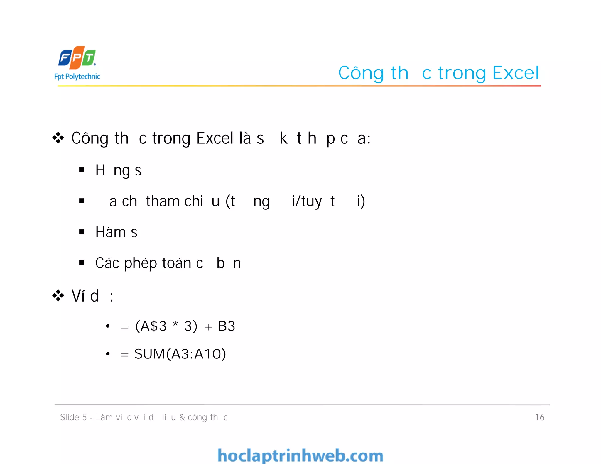 Công thức trong Excel
 Công thức trong Excel là sự kết hợp của:
 Hằng số
 Địa chỉ tham chiếu (tương đối/tuyệt đối)
 Hàm số
 Các phép toán cơ bản
 Ví dụ:
• = (A$3 * 3) + B3
• = SUM(A3:A10)
Slide 5 - Làm việc với dữ liệu & công thức 16
 