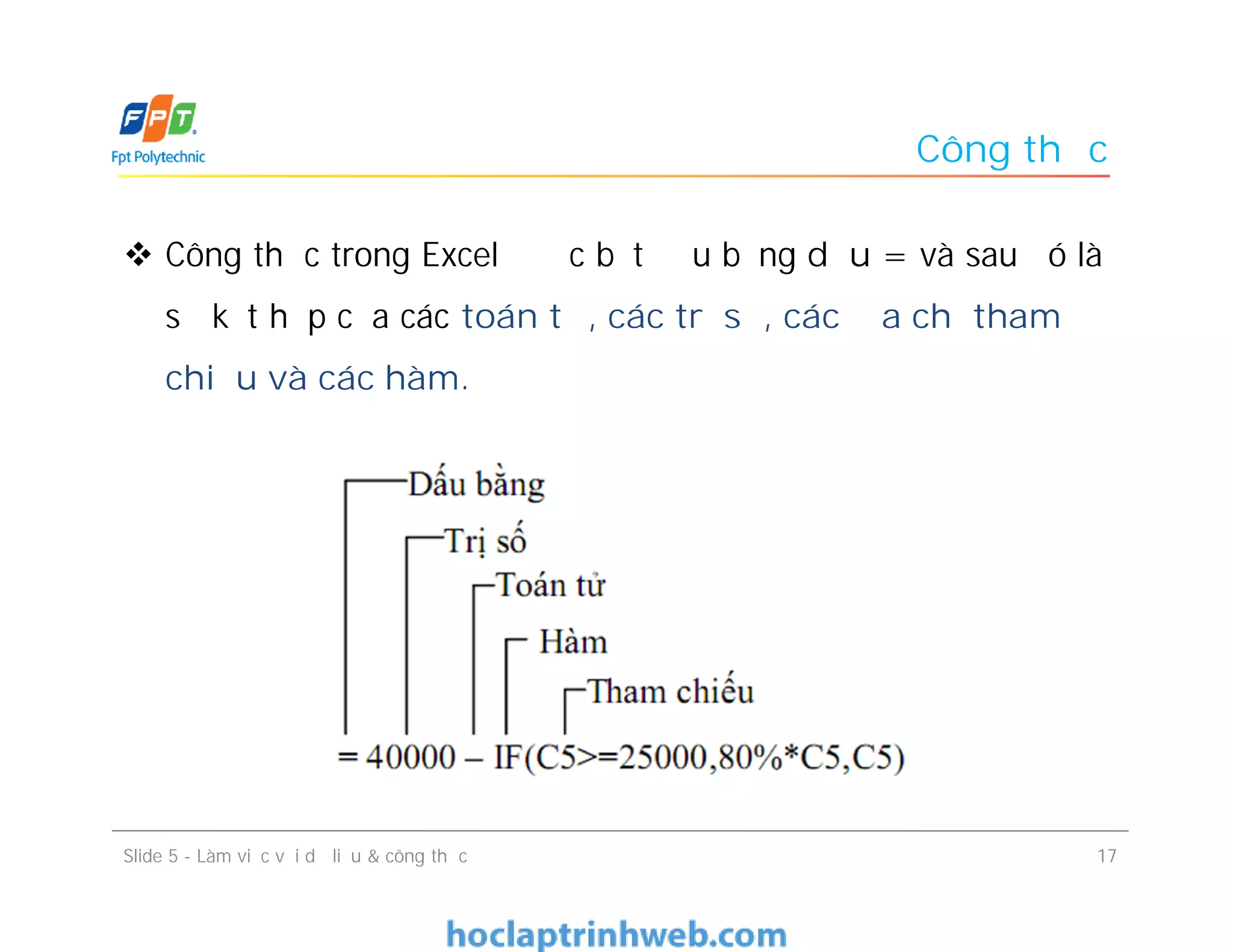 Công thức
 Công thức trong Excel được bắt đầu bằng dấu = và sau đó là
sự kết hợp của các toán tử, các trị số, các địa chỉ tham
chiếu và các hàm.
Slide 5 - Làm việc với dữ liệu & công thức 17
 