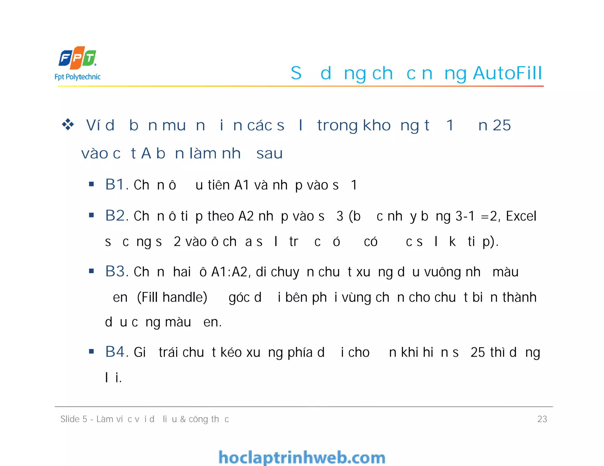 Sử dụng chức năng AutoFill
 Ví dụ bạn muốn điền các số lẻ trong khoảng từ 1 đến 25
vào cột A bạn làm như sau
 B1. Chọn ô đầu tiên A1 và nhập vào số 1
 B2. Chọn ô tiếp theo A2 nhập vào số 3 (bước nhảy bằng 3-1 =2, Excel
sẽ cộng số 2 vào ô chứa số lẻ trước đó để có được số lẻ kế tiếp).
 B3. Chọn hai ô A1:A2, di chuyển chuột xuống dấu vuông nhỏ màu
đen (Fill handle) ở góc dưới bên phải vùng chọn cho chuột biến thành
dấu cộng màu đen.
 B4. Giữ trái chuột kéo xuống phía dưới cho đến khi hiện số 25 thì dừng
lại.
Slide 5 - Làm việc với dữ liệu & công thức 23
 