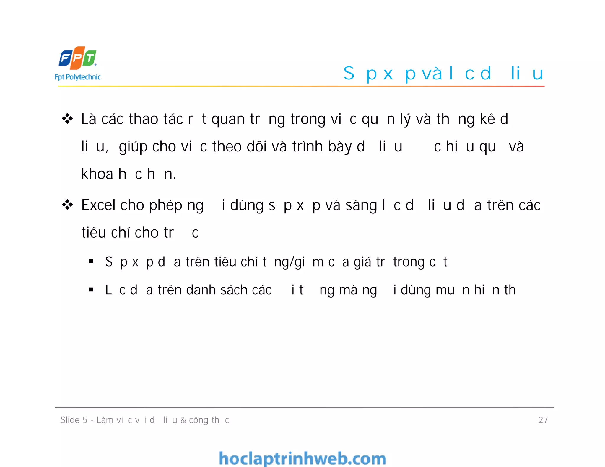 Sắp xếp và lọc dữ liệu
 Là các thao tác rất quan trọng trong việc quản lý và thống kê dữ
liệu, giúp cho việc theo dõi và trình bày dữ liệu được hiệu quả và
khoa học hơn.
 Excel cho phép người dùng sắp xếp và sàng lọc dữ liệu dựa trên các
tiêu chí cho trước
 Sắp xếp dựa trên tiêu chí tăng/giảm của giá trị trong cột
 Lọc dựa trên danh sách các đối tượng mà người dùng muốn hiển thị
Slide 5 - Làm việc với dữ liệu & công thức 27
 