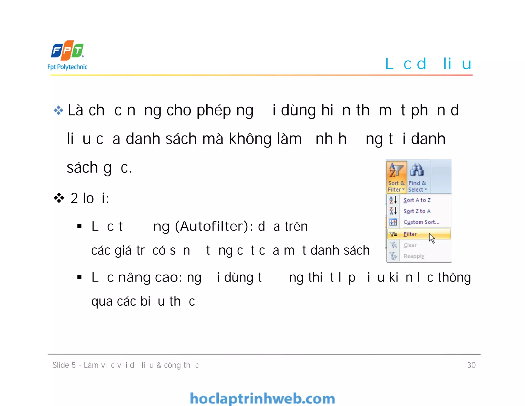 Lọc dữ liệu
 Là chức năng cho phép người dùng hiển thị một phần dữ
liệu của danh sách mà không làm ảnh hưởng tới danh
sách gốc.
 2 loại:
 Lọc tự động (Autofilter): dựa trên
các giá trị có sẵn ở từng cột của một danh sách
 Lọc nâng cao: người dùng tự động thiết lập điều kiện lọc thông
qua các biểu thức
Slide 5 - Làm việc với dữ liệu & công thức 30
 