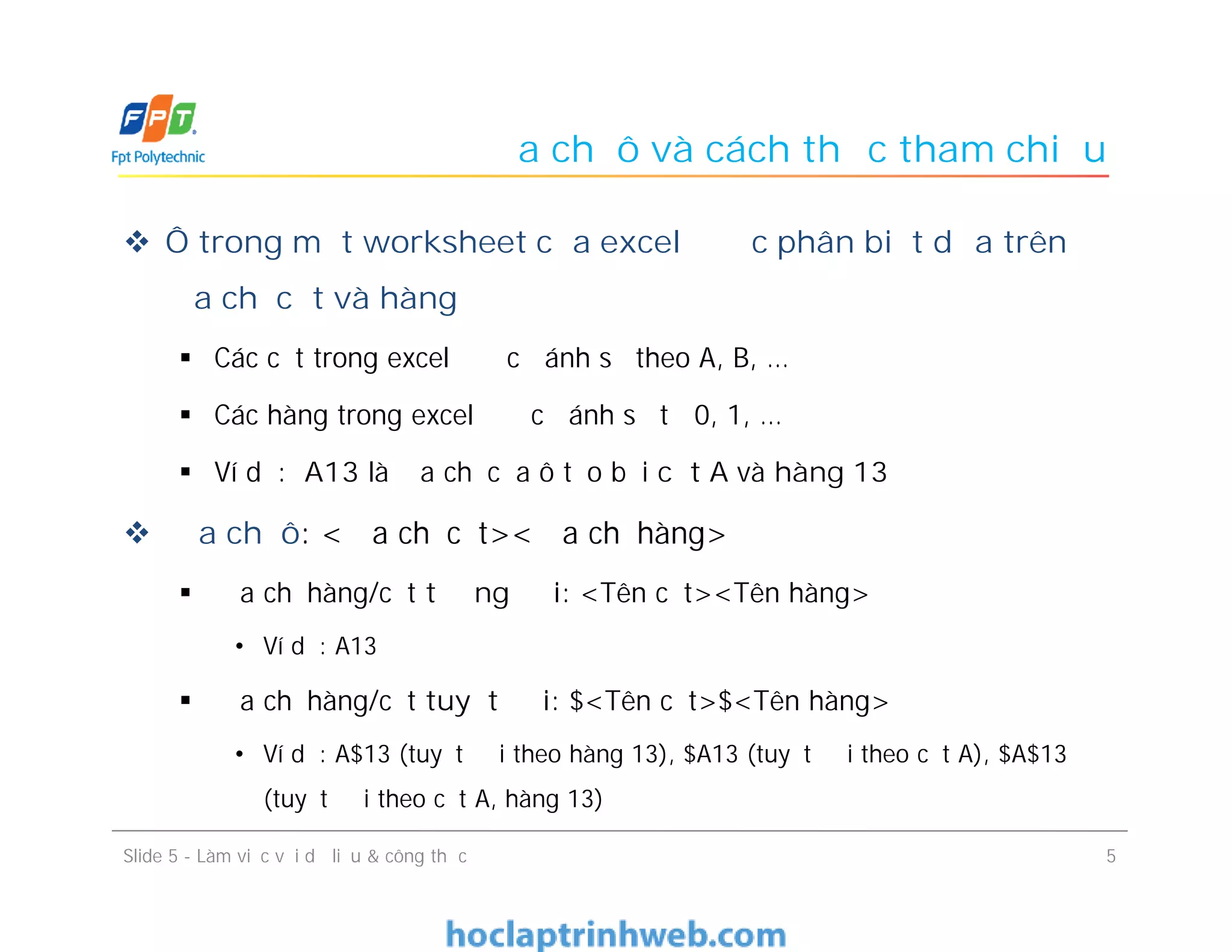 Địa chỉ ô và cách thức tham chiếu
 Ô trong một worksheet của excel được phân biệt dựa trên
địa chỉ cột và hàng
 Các cột trong excel được đánh số theo A, B, …
 Các hàng trong excel được đánh số từ 0, 1, …
 Ví dụ: A13 là địa chỉ của ô tạo bởi cột A và hàng 13
 Địa chỉ ô: <Địa chỉ cột><Địa chỉ hàng>
 Địa chỉ hàng/cột tương đối: <Tên cột><Tên hàng>
• Ví dụ: A13
 Địa chỉ hàng/cột tuyệt đối: $<Tên cột>$<Tên hàng>
• Ví dụ: A$13 (tuyệt đối theo hàng 13), $A13 (tuyệt đối theo cột A), $A$13
(tuyệt đối theo cột A, hàng 13)
5Slide 5 - Làm việc với dữ liệu & công thức
 