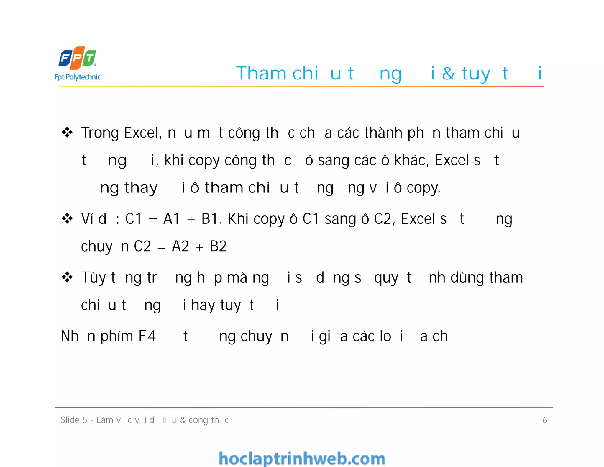 Tham chiếu tương đối & tuyệt đối
 Trong Excel, nếu một công thức chứa các thành phần tham chiếu
tương đối, khi copy công thức đó sang các ô khác, Excel sẽ tự
động thay đổi ô tham chiếu tương ứng với ô copy.
 Ví dụ: C1 = A1 + B1. Khi copy ô C1 sang ô C2, Excel sẽ tự động
chuyển C2 = A2 + B2
 Tùy từng trường hợp mà người sử dụng sẽ quyết định dùng tham
chiếu tương đối hay tuyệt đối
Nhấn phím F4 để tự động chuyển đổi giữa các loại địa chỉ
6Slide 5 - Làm việc với dữ liệu & công thức
 