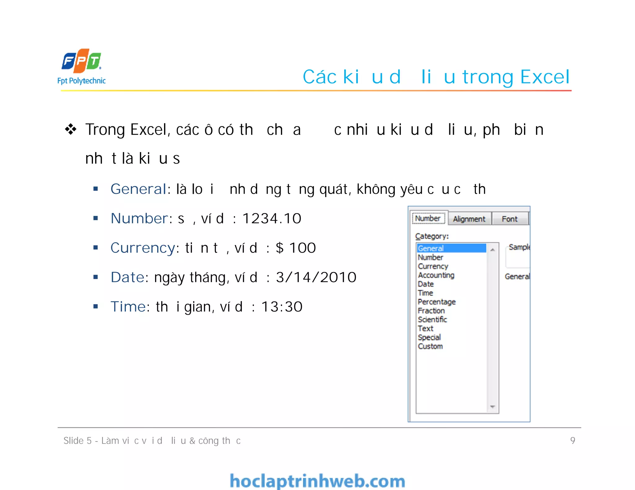 Các kiểu dữ liệu trong Excel
 Trong Excel, các ô có thể chứa được nhiều kiểu dữ liệu, phổ biến
nhất là kiểu số
 General: là loại định dạng tổng quát, không yêu cầu cụ thể
 Number: số, ví dụ: 1234.10
 Currency: tiền tệ, ví dụ: $ 100
 Date: ngày tháng, ví dụ: 3/14/2010
 Time: thời gian, ví dụ: 13:30
9Slide 5 - Làm việc với dữ liệu & công thức
 