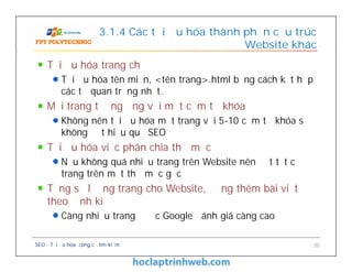 Tối ưu hóa trang chủ
Tối ưu hóa tên miền, <tên trang>.html bằng cách kết hợp
các từ quan trọng nhất.
Mỗi trang tương ứng với một cụm từ khóa
Không nên tối ưu hóa một trang với 5-10 cụm từ khóa sẽ
không đạt hiệu quả SEO
Tối ưu hóa việc phân chia thư mục
Nếu không quá nhiều trang trên Website nên đặt tất cả
trang trên một thư mục gốc
Tăng số lượng trang cho Website, đăng thêm bài viết
theo định kì
Càng nhiều trang được Google đánh giá càng cao
3.1.4 Các tối ưu hóa thành phần cấu trúc
Website khác
Tối ưu hóa trang chủ
Tối ưu hóa tên miền, <tên trang>.html bằng cách kết hợp
các từ quan trọng nhất.
Mỗi trang tương ứng với một cụm từ khóa
Không nên tối ưu hóa một trang với 5-10 cụm từ khóa sẽ
không đạt hiệu quả SEO
Tối ưu hóa việc phân chia thư mục
Nếu không quá nhiều trang trên Website nên đặt tất cả
trang trên một thư mục gốc
Tăng số lượng trang cho Website, đăng thêm bài viết
theo định kì
Càng nhiều trang được Google đánh giá càng cao
SEO - Tối ưu hóa công cụ tìm kiếm 20
 
