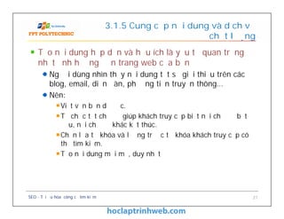 Tạo nội dung hấp dẫn và hữu ích là yếu tố quan trọng
nhất ảnh hưởng đến trang web của bạn
Người dùng nhìn thấy nội dung tốt sẽ giới thiệu trên các
blog, email, diễn đàn, phương tiện truyền thông…
Nên:
Viết văn bản dễ đọc.
Tổ chức tốt chủ đề giúp khách truy cập biết nơi chủ đề bắt
đầu, nơi chủ đề khác kết thúc.
Chọn lựa từ khóa và lường trước từ khóa khách truy cập có
thể tìm kiếm.
Tạo nội dung mới mẻ, duy nhất
3.1.5 Cung cấp nội dung và dịch vụ
chất lượng
Tạo nội dung hấp dẫn và hữu ích là yếu tố quan trọng
nhất ảnh hưởng đến trang web của bạn
Người dùng nhìn thấy nội dung tốt sẽ giới thiệu trên các
blog, email, diễn đàn, phương tiện truyền thông…
Nên:
Viết văn bản dễ đọc.
Tổ chức tốt chủ đề giúp khách truy cập biết nơi chủ đề bắt
đầu, nơi chủ đề khác kết thúc.
Chọn lựa từ khóa và lường trước từ khóa khách truy cập có
thể tìm kiếm.
Tạo nội dung mới mẻ, duy nhất
SEO - Tối ưu hóa công cụ tìm kiếm 21
 