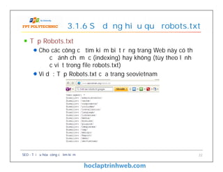 Tệp Robots.txt
Cho các công cụ tìm kiếm biết rằng trang Web này có thể
được đánh chỉ mục (indexing) hay không (tùy theo lệnh
được viết trong file robots.txt)
Ví dụ: Tệp Robots.txt của trang seovietnam
3.1.6 Sử dụng hiệu quả robots.txt
Tệp Robots.txt
Cho các công cụ tìm kiếm biết rằng trang Web này có thể
được đánh chỉ mục (indexing) hay không (tùy theo lệnh
được viết trong file robots.txt)
Ví dụ: Tệp Robots.txt của trang seovietnam
SEO - Tối ưu hóa công cụ tìm kiếm 22
 
