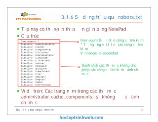 Tệp này có thể soạn thảo đơn giản bằng NotePad
Cấu trúc
Ví dụ trên: Các trang nằm trong các thư mục
administrator, cache, components…sẽ không được đánh
chỉ mục
3.1.6 Sử dụng hiệu quả robots.txt
User-agent là đại diện công cụ tìm kiếm.
* Tương ứng với tất cả các công cụ tìm
kiếm
Với Google là googlebot
Tệp này có thể soạn thảo đơn giản bằng NotePad
Cấu trúc
Ví dụ trên: Các trang nằm trong các thư mục
administrator, cache, components…sẽ không được đánh
chỉ mục
SEO - Tối ưu hóa công cụ tìm kiếm 23
Danh sách các thư mục không cho
phép các công cụ tìm kiếm đánh chỉ
mục
 