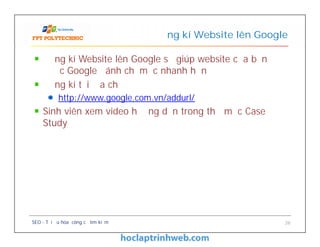 Đăng kí Website lên Google sẽ giúp website của bạn
được Google đánh chỉ mục nhanh hơn
Đăng kí tại địa chỉ
http://www.google.com.vn/addurl/
Sinh viên xem video hướng dẫn trong thư mục Case
Study
Đăng kí Website lên Google
Đăng kí Website lên Google sẽ giúp website của bạn
được Google đánh chỉ mục nhanh hơn
Đăng kí tại địa chỉ
http://www.google.com.vn/addurl/
Sinh viên xem video hướng dẫn trong thư mục Case
Study
SEO - Tối ưu hóa công cụ tìm kiếm 26
 