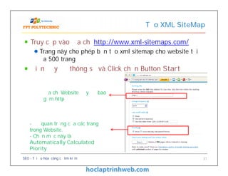 Truy cập vào địa chỉ http://www.xml-sitemaps.com/
Trang này cho phép bạn tạo xml sitemap cho website tối
đa 500 trang
Điền đầy đủ thông số và Click chọn Button Start
Tạo XML SiteMap
Địa chỉ Website đầy đủ bao
gồm http
Truy cập vào địa chỉ http://www.xml-sitemaps.com/
Trang này cho phép bạn tạo xml sitemap cho website tối
đa 500 trang
Điền đầy đủ thông số và Click chọn Button Start
SEO - Tối ưu hóa công cụ tìm kiếm 31
Địa chỉ Website đầy đủ bao
gồm http
- Độ quan trọng của các trang
trong Website.
- Chọn mục này là
Automatically Calculated
Piority
 