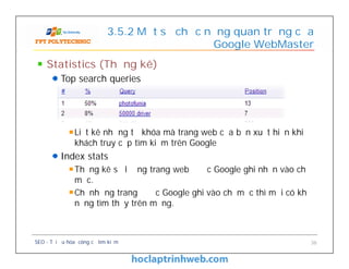 3.5.2 Một số chức năng quan trọng của
Google WebMaster
Statistics (Thống kê)
Top search queries
Liệt kê những từ khóa mà trang web của bạn xuất hiện khi
khách truy cập tìm kiếm trên Google
Index stats
Thống kê số lượng trang web được Google ghi nhận vào chỉ
mục.
Chỉ những trang được Google ghi vào chỉ mục thì mới có khả
năng tìm thấy trên mạng.
SEO - Tối ưu hóa công cụ tìm kiếm 36
Statistics (Thống kê)
Top search queries
Liệt kê những từ khóa mà trang web của bạn xuất hiện khi
khách truy cập tìm kiếm trên Google
Index stats
Thống kê số lượng trang web được Google ghi nhận vào chỉ
mục.
Chỉ những trang được Google ghi vào chỉ mục thì mới có khả
năng tìm thấy trên mạng.
 