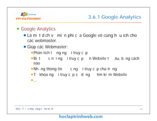Google Analytics
Là một dịch vụ miễn phí của Google vô cùng hữu ích cho
các webmaster.
Giúp các Webmaster:
Phân tích lượng người truy cập
Biết được nơi người truy cập đến Website từ đâu, bằng cách
nào
Những thông tin được người truy cập chú trọng
Từ khóa người truy cập sử dụng để tìm kiếm Website
…
3.6.1 Google Analytics
Google Analytics
Là một dịch vụ miễn phí của Google vô cùng hữu ích cho
các webmaster.
Giúp các Webmaster:
Phân tích lượng người truy cập
Biết được nơi người truy cập đến Website từ đâu, bằng cách
nào
Những thông tin được người truy cập chú trọng
Từ khóa người truy cập sử dụng để tìm kiếm Website
…
SEO - Tối ưu hóa công cụ tìm kiếm 42
 