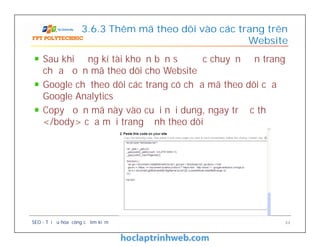 3.6.3 Thêm mã theo dõi vào các trang trên
Website
Sau khi đăng kí tài khoản bạn sẽ được chuyển đến trang
chứa đoạn mã theo dõi cho Website
Google chỉ theo dõi các trang có chứa mã theo dõi của
Google Analytics
Copy đoạn mã này vào cuối nội dung, ngay trước thẻ
</body> của mỗi trang định theo dõi
SEO - Tối ưu hóa công cụ tìm kiếm 44
Sau khi đăng kí tài khoản bạn sẽ được chuyển đến trang
chứa đoạn mã theo dõi cho Website
Google chỉ theo dõi các trang có chứa mã theo dõi của
Google Analytics
Copy đoạn mã này vào cuối nội dung, ngay trước thẻ
</body> của mỗi trang định theo dõi
 