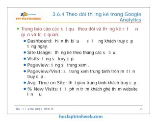 Trang báo cáo các kết quả theo dõi và thống kê rất đơn
giản và trực quan.
Dashboard: hiển thị biểu đồ số lượng khách truy cập
từng ngày.
Site Usage: thống kê theo tháng các số liệu.
Visits: tổng số truy cập.
Pageview: tổng số trang xem .
Pageview/Visit: số trang xem trung bình trên một lần
truy cập .
Avg. Time on Site: thời gian trung bình khách truy cập .
% New Visits: tỷ lệ phần trăm khách ghé thăm website
lần đầu
3.6.4 Theo dõi thống kê trong Google
Analytics
Trang báo cáo các kết quả theo dõi và thống kê rất đơn
giản và trực quan.
Dashboard: hiển thị biểu đồ số lượng khách truy cập
từng ngày.
Site Usage: thống kê theo tháng các số liệu.
Visits: tổng số truy cập.
Pageview: tổng số trang xem .
Pageview/Visit: số trang xem trung bình trên một lần
truy cập .
Avg. Time on Site: thời gian trung bình khách truy cập .
% New Visits: tỷ lệ phần trăm khách ghé thăm website
lần đầu
SEO - Tối ưu hóa công cụ tìm kiếm 45
 