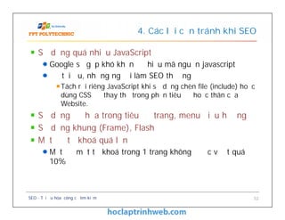 Sử dụng quá nhiều JavaScript
Google sẽ gặp khó khăn để hiểu mã nguồn javascript
Để tối ưu, những người làm SEO thường
Tách rời riêng JavaScript khi sử dụng chèn file (include) hoặc
dùng CSS để thay thế trong phần tiêu đề hoặc thân của
Website.
Sử dụng đồ họa trong tiêu đề trang, menu điều hướng
Sử dụng khung (Frame), Flash
Mật độ từ khoá quá lớn
Mật độ một từ khoá trong 1 trang không được vượt quá
10%
4. Các lỗi cần tránh khi SEO
Sử dụng quá nhiều JavaScript
Google sẽ gặp khó khăn để hiểu mã nguồn javascript
Để tối ưu, những người làm SEO thường
Tách rời riêng JavaScript khi sử dụng chèn file (include) hoặc
dùng CSS để thay thế trong phần tiêu đề hoặc thân của
Website.
Sử dụng đồ họa trong tiêu đề trang, menu điều hướng
Sử dụng khung (Frame), Flash
Mật độ từ khoá quá lớn
Mật độ một từ khoá trong 1 trang không được vượt quá
10%
SEO - Tối ưu hóa công cụ tìm kiếm 52
 