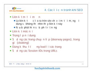 Liên kết một điểm đơn
Là liên kết được tạo ra trên site chỉ với một điểm, người
dùng sẽ không thể nhìn thấy liên kết này
Nếu bị phát hiện sẽ bị phạt rất nặng
Liên kết móc nối
Trùng lặp nội dung
Sử dụng các trang chuyển tiếp (doorway pages), trang
giả (cloaking)
Dùng kĩ thuật tự động load lại các trang
Sử dụng các Session IDs trong URLs
4. Các lỗi cần tránh khi SEO
Liên kết một điểm đơn
Là liên kết được tạo ra trên site chỉ với một điểm, người
dùng sẽ không thể nhìn thấy liên kết này
Nếu bị phát hiện sẽ bị phạt rất nặng
Liên kết móc nối
Trùng lặp nội dung
Sử dụng các trang chuyển tiếp (doorway pages), trang
giả (cloaking)
Dùng kĩ thuật tự động load lại các trang
Sử dụng các Session IDs trong URLs
SEO - Tối ưu hóa công cụ tìm kiếm 53
 