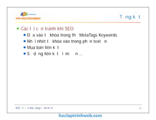 Các lỗi cần tránh khi SEO
Dựa vào từ khóa trong thẻ MetaTags Keywords
Nhồi nhét từ khóa vào trong phần text ẩn
Mua bán liên kết
Sử dụng liên kết điểm đơn …
Tổng kết
Các lỗi cần tránh khi SEO
Dựa vào từ khóa trong thẻ MetaTags Keywords
Nhồi nhét từ khóa vào trong phần text ẩn
Mua bán liên kết
Sử dụng liên kết điểm đơn …
SEO - Tối ưu hóa công cụ tìm kiếm 56
 