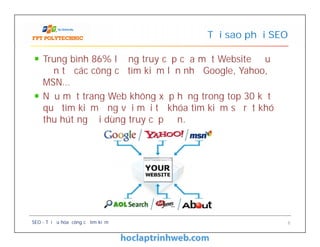 Trung bình 86% lượng truy cập của một Website đều
đến từ các công cụ tìm kiếm lớn như Google, Yahoo,
MSN…
Nếu một trang Web không xếp hạng trong top 30 kết
quả tìm kiếm ứng với mỗi từ khóa tìm kiếm sẽ rất khó
thu hút người dùng truy cập đến.
Tại sao phải SEO
Trung bình 86% lượng truy cập của một Website đều
đến từ các công cụ tìm kiếm lớn như Google, Yahoo,
MSN…
Nếu một trang Web không xếp hạng trong top 30 kết
quả tìm kiếm ứng với mỗi từ khóa tìm kiếm sẽ rất khó
thu hút người dùng truy cập đến.
SEO - Tối ưu hóa công cụ tìm kiếm 6
 