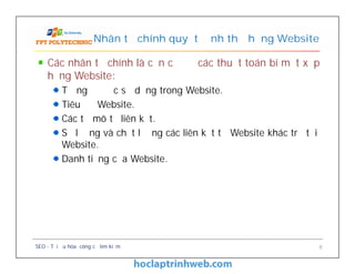 Các nhân tố chính là căn cứ để các thuật toán bí mật xếp
hạng Website:
Từ ngữ được sử dụng trong Website.
Tiêu đề Website.
Các từ mô tả liên kết.
Số lượng và chất lượng các liên kết từ Website khác trỏ tới
Website.
Danh tiếng của Website.
Nhân tố chính quyết định thứ hạng Website
Các nhân tố chính là căn cứ để các thuật toán bí mật xếp
hạng Website:
Từ ngữ được sử dụng trong Website.
Tiêu đề Website.
Các từ mô tả liên kết.
Số lượng và chất lượng các liên kết từ Website khác trỏ tới
Website.
Danh tiếng của Website.
SEO - Tối ưu hóa công cụ tìm kiếm 8
 