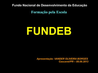 Fundo Nacional de Desenvolvimento da Educação
Formação pela Escola
FUNDEB
Apresentação: VANDER OLIVEIRA BORGES
Cascavel/PR – 08.08.2013
 