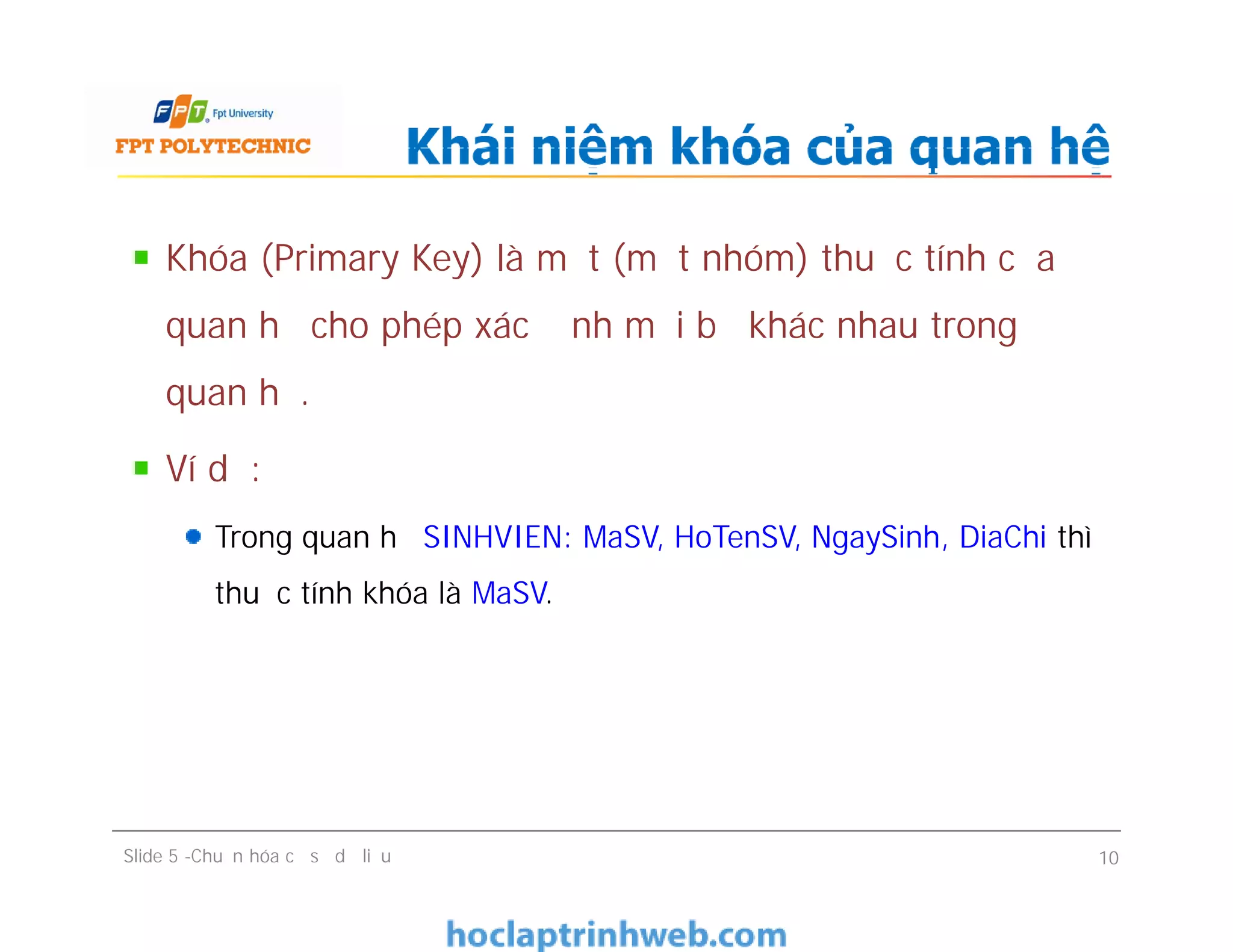 Khóa (Primary Key) là một (một nhóm) thuộc tính của
quan hệ cho phép xác định mỗi bộ khác nhau trong
quan hệ.
Ví dụ:
Trong quan hệ SINHVIEN: MaSV, HoTenSV, NgaySinh, DiaChi thì
thuộc tính khóa là MaSV.
Khái niệm khóa của quan hệ
Khóa (Primary Key) là một (một nhóm) thuộc tính của
quan hệ cho phép xác định mỗi bộ khác nhau trong
quan hệ.
Ví dụ:
Trong quan hệ SINHVIEN: MaSV, HoTenSV, NgaySinh, DiaChi thì
thuộc tính khóa là MaSV.
Slide 5 -Chuẩn hóa cơ sở dữ liệu 10
 