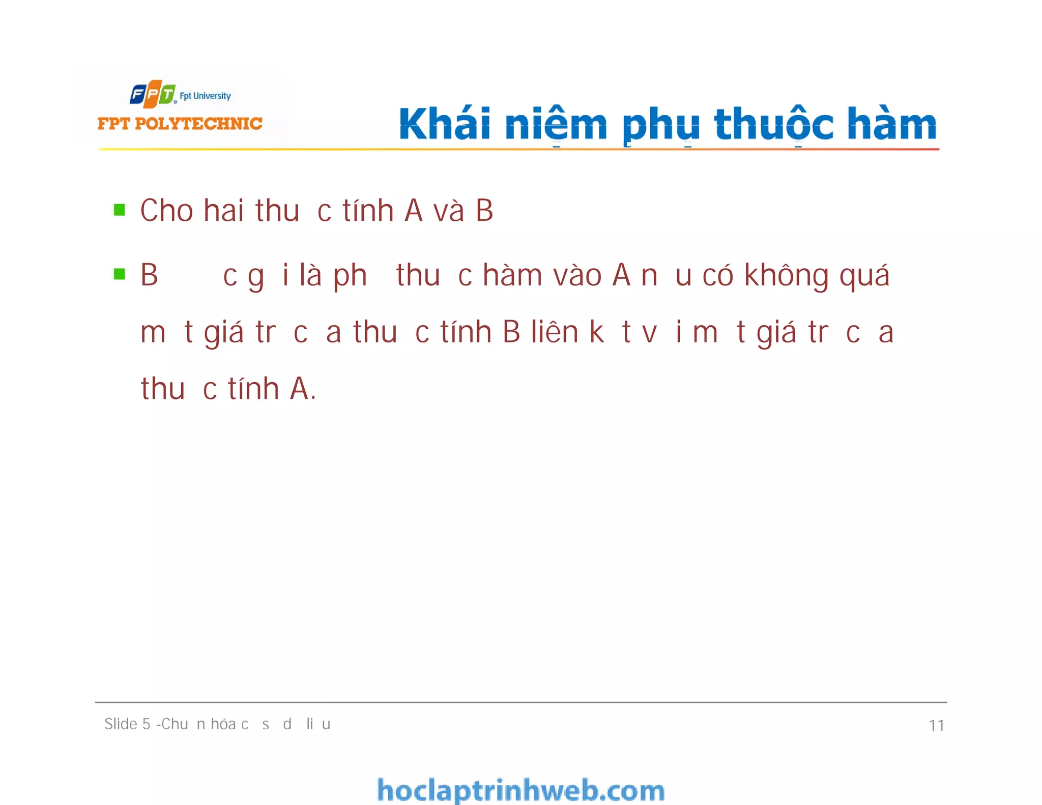 Cho hai thuộc tính A và B
B được gọi là phụ thuộc hàm vào A nếu có không quá
một giá trị của thuộc tính B liên kết với một giá trị của
thuộc tính A.
Khái niệm phụ thuộc hàm
Cho hai thuộc tính A và B
B được gọi là phụ thuộc hàm vào A nếu có không quá
một giá trị của thuộc tính B liên kết với một giá trị của
thuộc tính A.
Slide 5 -Chuẩn hóa cơ sở dữ liệu 11
 