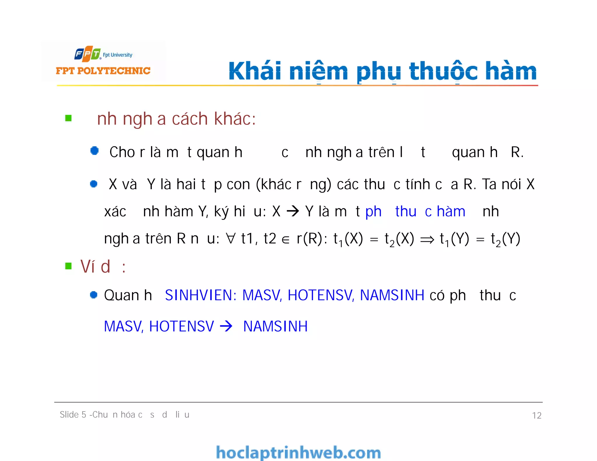 Định nghĩa cách khác:
Cho r là một quan hệ được định nghĩa trên lượt đồ quan hệ R.
X và Y là hai tập con (khác rỗng) các thuộc tính của R. Ta nói X
xác định hàm Y, ký hiệu: X  Y là một phụ thuộc hàm định
nghĩa trên R nếu: ∀ t1, t2 ∈ r(R): t1(X) = t2(X) ⇒ t1(Y) = t2(Y)
Ví dụ:
Quan hệ SINHVIEN: MASV, HOTENSV, NAMSINH có phụ thuộc
MASV, HOTENSV  NAMSINH
Khái niệm phụ thuộc hàm
Định nghĩa cách khác:
Cho r là một quan hệ được định nghĩa trên lượt đồ quan hệ R.
X và Y là hai tập con (khác rỗng) các thuộc tính của R. Ta nói X
xác định hàm Y, ký hiệu: X  Y là một phụ thuộc hàm định
nghĩa trên R nếu: ∀ t1, t2 ∈ r(R): t1(X) = t2(X) ⇒ t1(Y) = t2(Y)
Ví dụ:
Quan hệ SINHVIEN: MASV, HOTENSV, NAMSINH có phụ thuộc
MASV, HOTENSV  NAMSINH
Slide 5 -Chuẩn hóa cơ sở dữ liệu 12
 