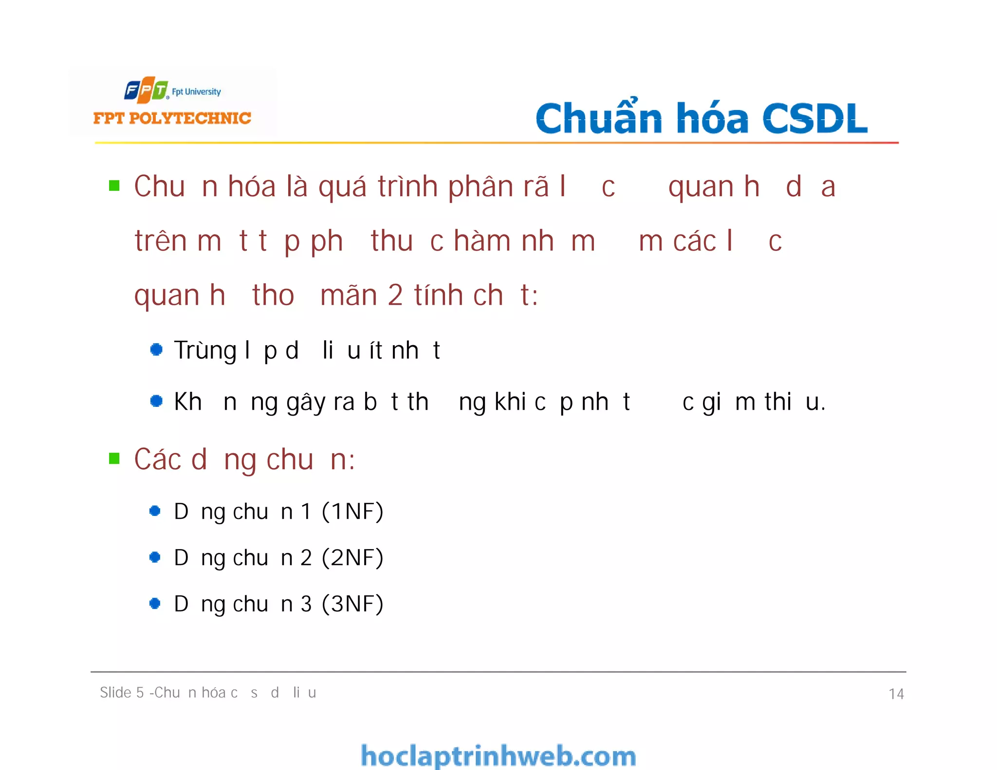 Chuẩn hóa là quá trình phân rã lược đồ quan hệ dựa
trên một tập phụ thuộc hàm nhằm đảm các lược đồ
quan hệ thoả mãn 2 tính chất:
Trùng lắp dữ liệu ít nhất
Khả năng gây ra bất thường khi cập nhật được giảm thiểu.
Các dạng chuẩn:
Dạng chuẩn 1 (1NF)
Dạng chuẩn 2 (2NF)
Dạng chuẩn 3 (3NF)
Chuẩn hóa CSDL
Chuẩn hóa là quá trình phân rã lược đồ quan hệ dựa
trên một tập phụ thuộc hàm nhằm đảm các lược đồ
quan hệ thoả mãn 2 tính chất:
Trùng lắp dữ liệu ít nhất
Khả năng gây ra bất thường khi cập nhật được giảm thiểu.
Các dạng chuẩn:
Dạng chuẩn 1 (1NF)
Dạng chuẩn 2 (2NF)
Dạng chuẩn 3 (3NF)
Slide 5 -Chuẩn hóa cơ sở dữ liệu 14
 