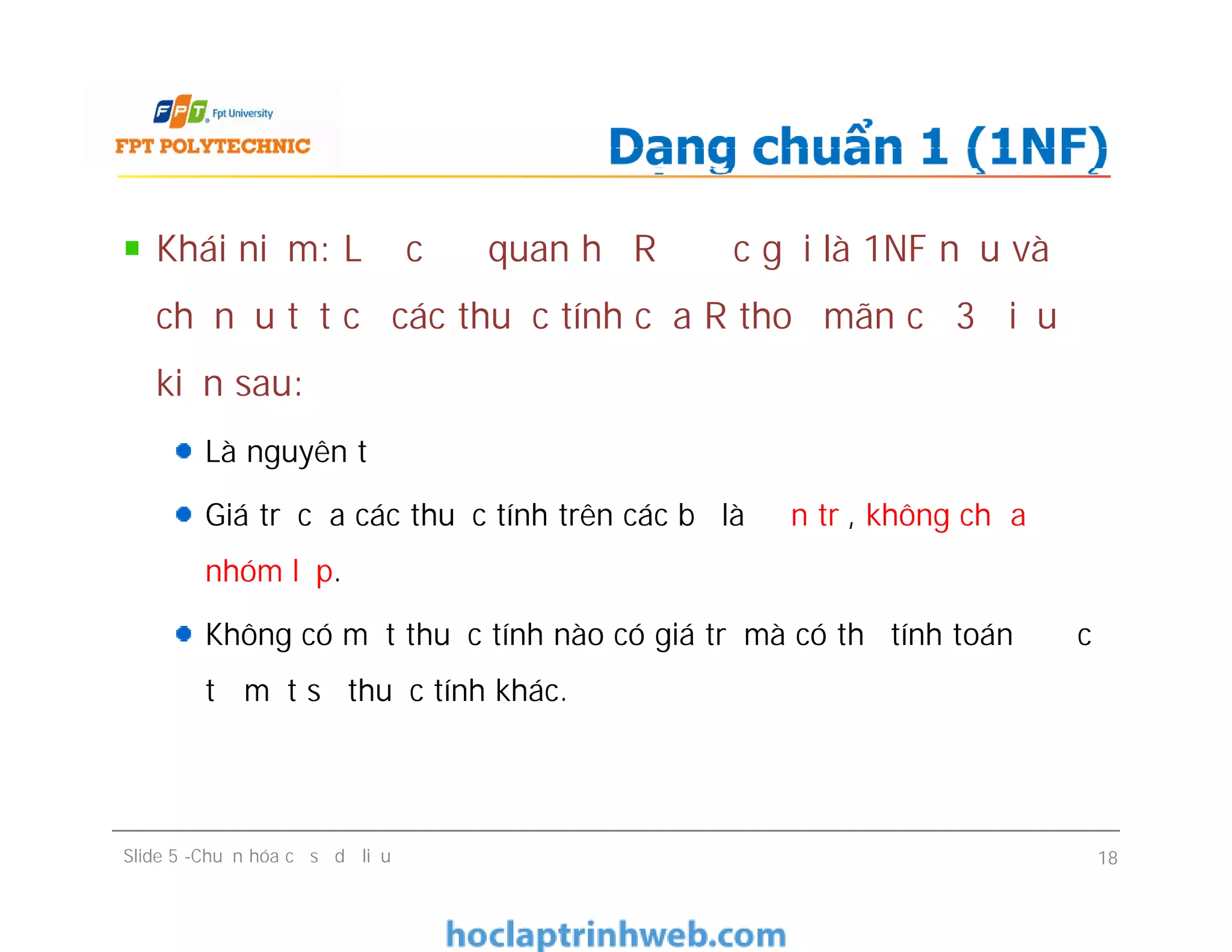 Khái niệm: Lược đồ quan hệ R được gọi là 1NF nếu và
chỉ nếu tất cả các thuộc tính của R thoả mãn cả 3 điều
kiện sau:
Là nguyên tố
Giá trị của các thuộc tính trên các bộ là đơn trị, không chứa
nhóm lặp.
Không có một thuộc tính nào có giá trị mà có thể tính toán được
từ một số thuộc tính khác.
Dạng chuẩn 1 (1NF)
Khái niệm: Lược đồ quan hệ R được gọi là 1NF nếu và
chỉ nếu tất cả các thuộc tính của R thoả mãn cả 3 điều
kiện sau:
Là nguyên tố
Giá trị của các thuộc tính trên các bộ là đơn trị, không chứa
nhóm lặp.
Không có một thuộc tính nào có giá trị mà có thể tính toán được
từ một số thuộc tính khác.
Slide 5 -Chuẩn hóa cơ sở dữ liệu 18
 
