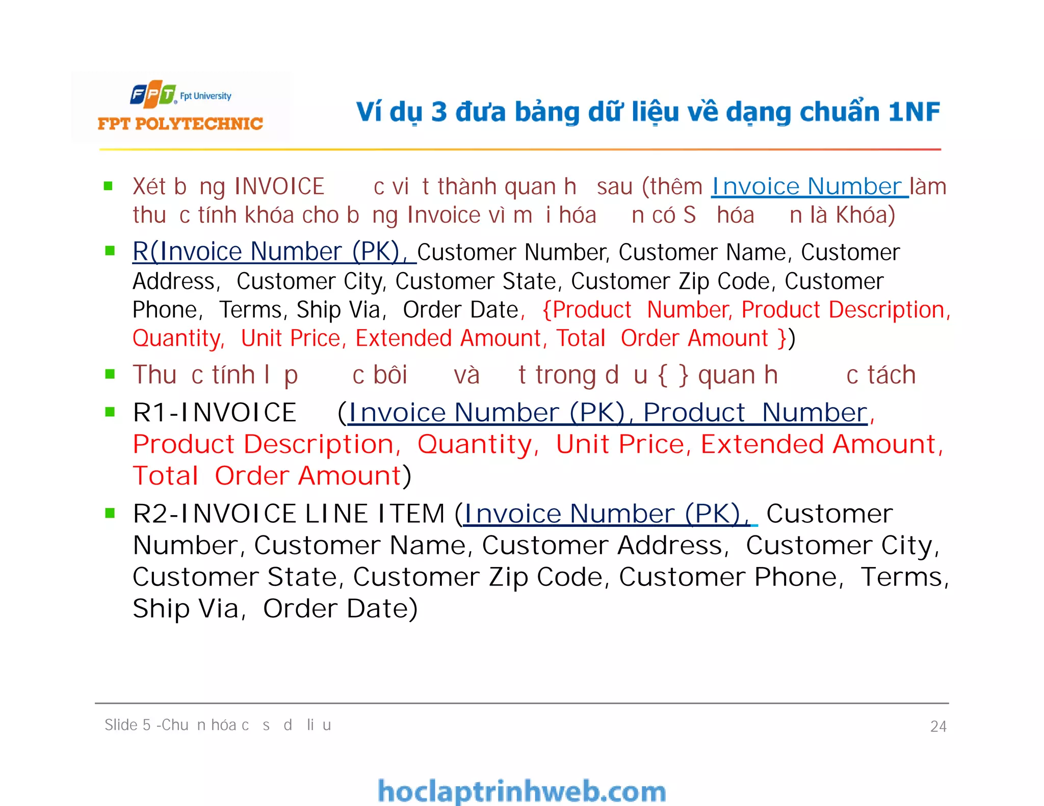 Xét bảng INVOICE được viết thành quan hệ sau (thêm Invoice Number làm
thuộc tính khóa cho bảng Invoice vì mỗi hóa đơn có Số hóa đơn là Khóa)
R(Invoice Number (PK), Customer Number, Customer Name, Customer
Address, Customer City, Customer State, Customer Zip Code, Customer
Phone, Terms, Ship Via, Order Date, {Product Number, Product Description,
Quantity, Unit Price, Extended Amount, Total Order Amount })
Thuộc tính lặp được bôi đỏ và đặt trong dấu { } quan hệ được tách
R1-INVOICE (Invoice Number (PK), Product Number,
Product Description, Quantity, Unit Price, Extended Amount,
Total Order Amount)
R2-INVOICE LINE ITEM (Invoice Number (PK), Customer
Number, Customer Name, Customer Address, Customer City,
Customer State, Customer Zip Code, Customer Phone, Terms,
Ship Via, Order Date)
Ví dụ 3 đưa bảng dữ liệu về dạng chuẩn 1NF
Xét bảng INVOICE được viết thành quan hệ sau (thêm Invoice Number làm
thuộc tính khóa cho bảng Invoice vì mỗi hóa đơn có Số hóa đơn là Khóa)
R(Invoice Number (PK), Customer Number, Customer Name, Customer
Address, Customer City, Customer State, Customer Zip Code, Customer
Phone, Terms, Ship Via, Order Date, {Product Number, Product Description,
Quantity, Unit Price, Extended Amount, Total Order Amount })
Thuộc tính lặp được bôi đỏ và đặt trong dấu { } quan hệ được tách
R1-INVOICE (Invoice Number (PK), Product Number,
Product Description, Quantity, Unit Price, Extended Amount,
Total Order Amount)
R2-INVOICE LINE ITEM (Invoice Number (PK), Customer
Number, Customer Name, Customer Address, Customer City,
Customer State, Customer Zip Code, Customer Phone, Terms,
Ship Via, Order Date)
Slide 5 -Chuẩn hóa cơ sở dữ liệu 24
 