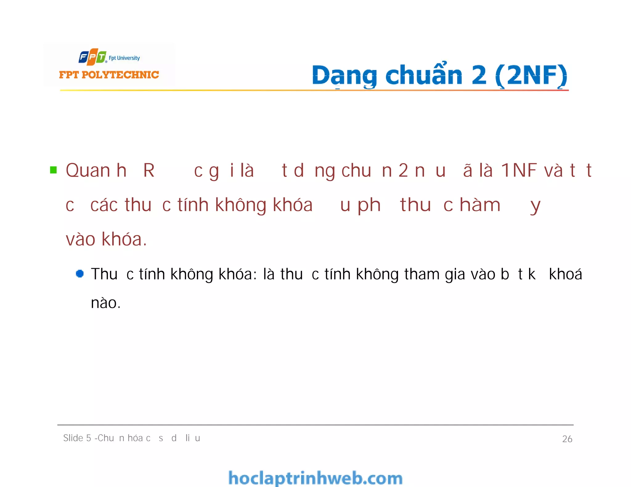 Quan hệ R được gọi là đạt dạng chuẩn 2 nếu đã là 1NF và tất
cả các thuộc tính không khóa đều phụ thuộc hàm đầy đủ
vào khóa.
Thuộc tính không khóa: là thuộc tính không tham gia vào bất kỳ khoá
nào.
Dạng chuẩn 2 (2NF)
Quan hệ R được gọi là đạt dạng chuẩn 2 nếu đã là 1NF và tất
cả các thuộc tính không khóa đều phụ thuộc hàm đầy đủ
vào khóa.
Thuộc tính không khóa: là thuộc tính không tham gia vào bất kỳ khoá
nào.
Slide 5 -Chuẩn hóa cơ sở dữ liệu 26
 