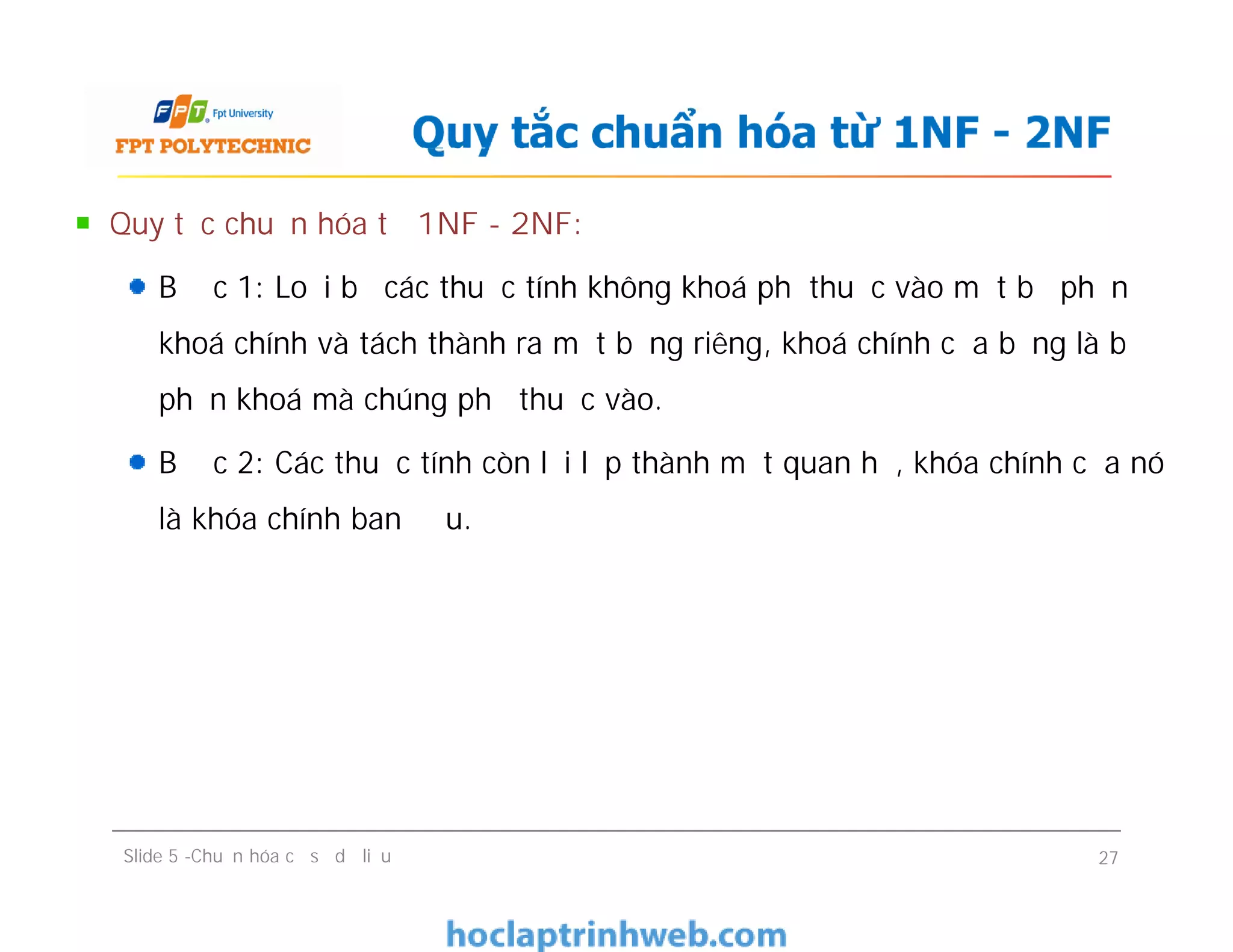 Quy tắc chuẩn hóa từ 1NF - 2NF:
Bước 1: Loại bỏ các thuộc tính không khoá phụthuộc vào một bộ phận
khoá chính và tách thành ra một bảng riêng, khoá chính của bảng là bộ
phận khoá mà chúng phụ thuộc vào.
Bước 2: Các thuộc tính còn lại lập thành một quan hệ, khóa chính của nó
là khóa chính ban đầu.
Quy tắc chuẩn hóa từ 1NF - 2NF
Quy tắc chuẩn hóa từ 1NF - 2NF:
Bước 1: Loại bỏ các thuộc tính không khoá phụthuộc vào một bộ phận
khoá chính và tách thành ra một bảng riêng, khoá chính của bảng là bộ
phận khoá mà chúng phụ thuộc vào.
Bước 2: Các thuộc tính còn lại lập thành một quan hệ, khóa chính của nó
là khóa chính ban đầu.
Slide 5 -Chuẩn hóa cơ sở dữ liệu 27
 