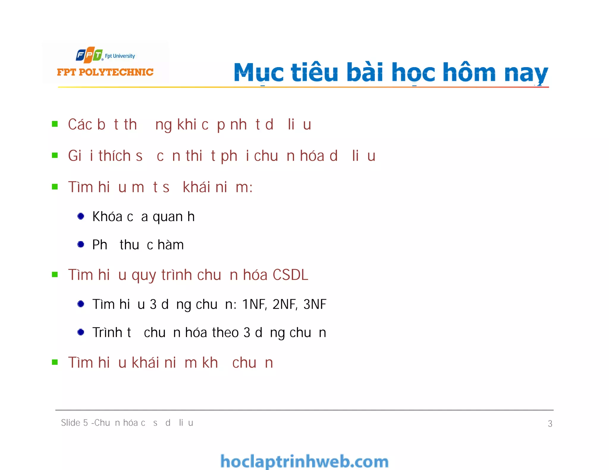 Các bất thường khi cập nhật dữ liệu
Giải thích sự cần thiết phải chuẩn hóa dữ liệu
Tìm hiểu một số khái niệm:
Khóa của quan hệ
Phụ thuộc hàm
Tìm hiểu quy trình chuẩn hóa CSDL
Tìm hiểu 3 dạng chuẩn: 1NF, 2NF, 3NF
Trình tự chuẩn hóa theo 3 dạng chuẩn
Tìm hiểu khái niệm khử chuẩn
Mục tiêu bài học hôm nay
Các bất thường khi cập nhật dữ liệu
Giải thích sự cần thiết phải chuẩn hóa dữ liệu
Tìm hiểu một số khái niệm:
Khóa của quan hệ
Phụ thuộc hàm
Tìm hiểu quy trình chuẩn hóa CSDL
Tìm hiểu 3 dạng chuẩn: 1NF, 2NF, 3NF
Trình tự chuẩn hóa theo 3 dạng chuẩn
Tìm hiểu khái niệm khử chuẩn
Slide 5 -Chuẩn hóa cơ sở dữ liệu 3
 