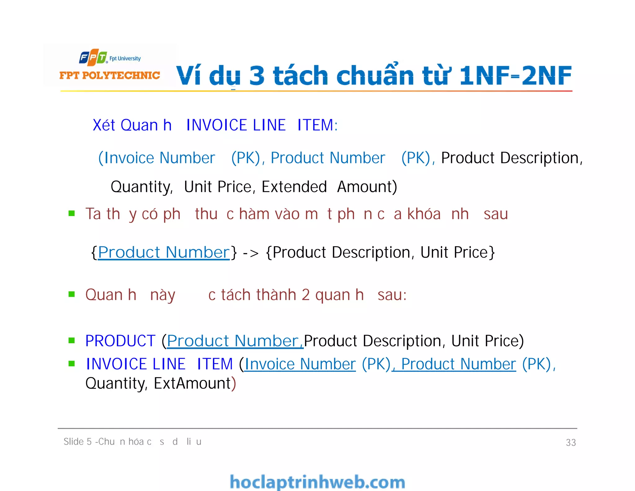 Xét Quan hệ INVOICE LINE ITEM:
(Invoice Number (PK), Product Number (PK), Product Description,
Quantity, Unit Price, Extended Amount)
Ta thấy có phụ thuộc hàm vào một phần của khóa như sau
{Product Number} -> {Product Description, Unit Price}
Quan hệ này được tách thành 2 quan hệ sau:
PRODUCT (Product Number,Product Description, Unit Price)
INVOICE LINE ITEM (Invoice Number (PK), Product Number (PK),
Quantity, ExtAmount)
Ví dụ 3 tách chuẩn từ 1NF-2NF
Xét Quan hệ INVOICE LINE ITEM:
(Invoice Number (PK), Product Number (PK), Product Description,
Quantity, Unit Price, Extended Amount)
Ta thấy có phụ thuộc hàm vào một phần của khóa như sau
{Product Number} -> {Product Description, Unit Price}
Quan hệ này được tách thành 2 quan hệ sau:
PRODUCT (Product Number,Product Description, Unit Price)
INVOICE LINE ITEM (Invoice Number (PK), Product Number (PK),
Quantity, ExtAmount)
Slide 5 -Chuẩn hóa cơ sở dữ liệu 33
 
