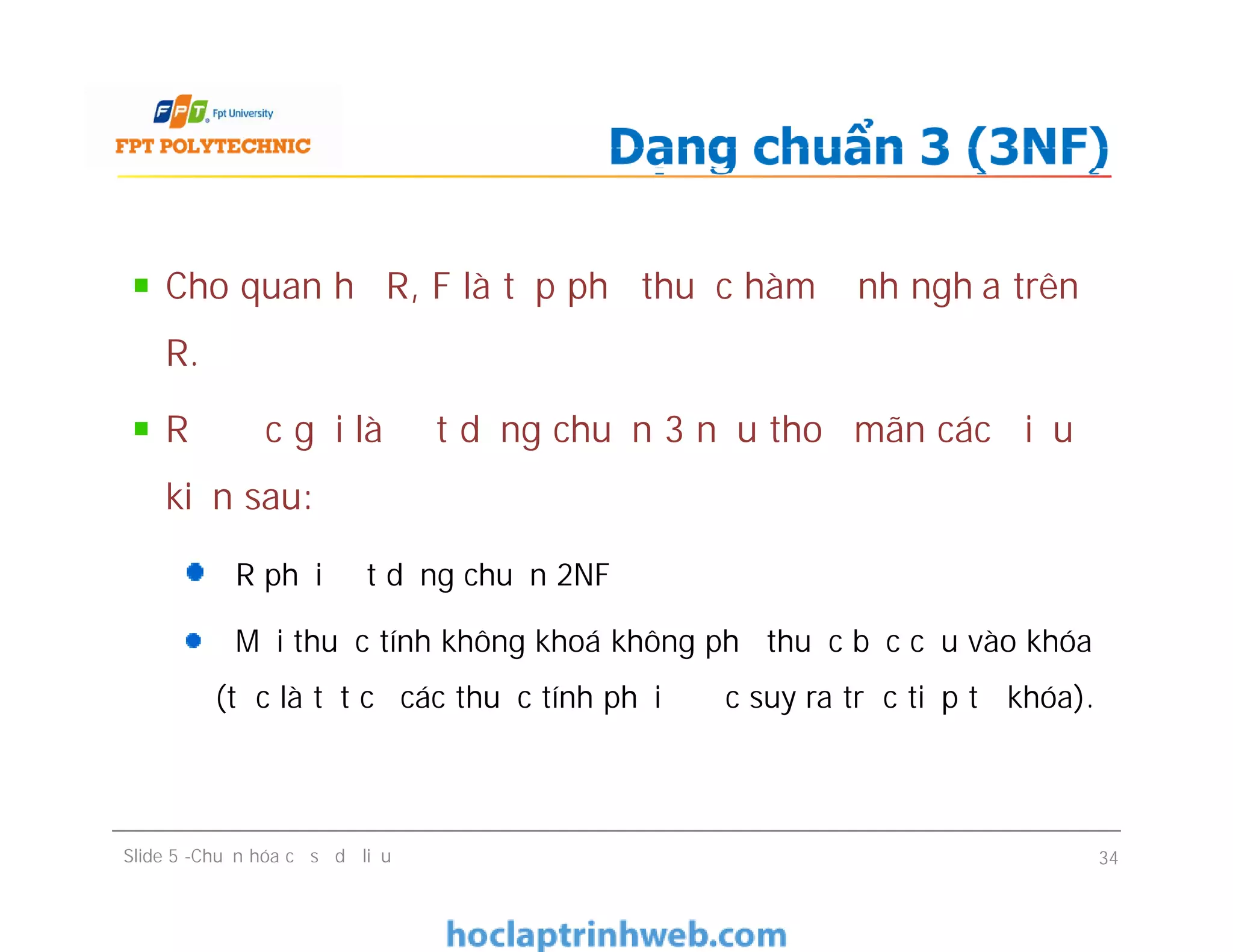 Cho quan hệ R, F là tập phụ thuộc hàm định nghĩa trên
R.
R được gọi là đạt dạng chuẩn 3 nếu thoả mãn các điều
kiện sau:
R phải đạt dạng chuẩn 2NF
Mọi thuộc tính không khoá không phụ thuộc bắc cầu vào khóa
(tức là tất cả các thuộc tính phải được suy ra trực tiếp từ khóa).
Dạng chuẩn 3 (3NF)
Cho quan hệ R, F là tập phụ thuộc hàm định nghĩa trên
R.
R được gọi là đạt dạng chuẩn 3 nếu thoả mãn các điều
kiện sau:
R phải đạt dạng chuẩn 2NF
Mọi thuộc tính không khoá không phụ thuộc bắc cầu vào khóa
(tức là tất cả các thuộc tính phải được suy ra trực tiếp từ khóa).
Slide 5 -Chuẩn hóa cơ sở dữ liệu 34
 