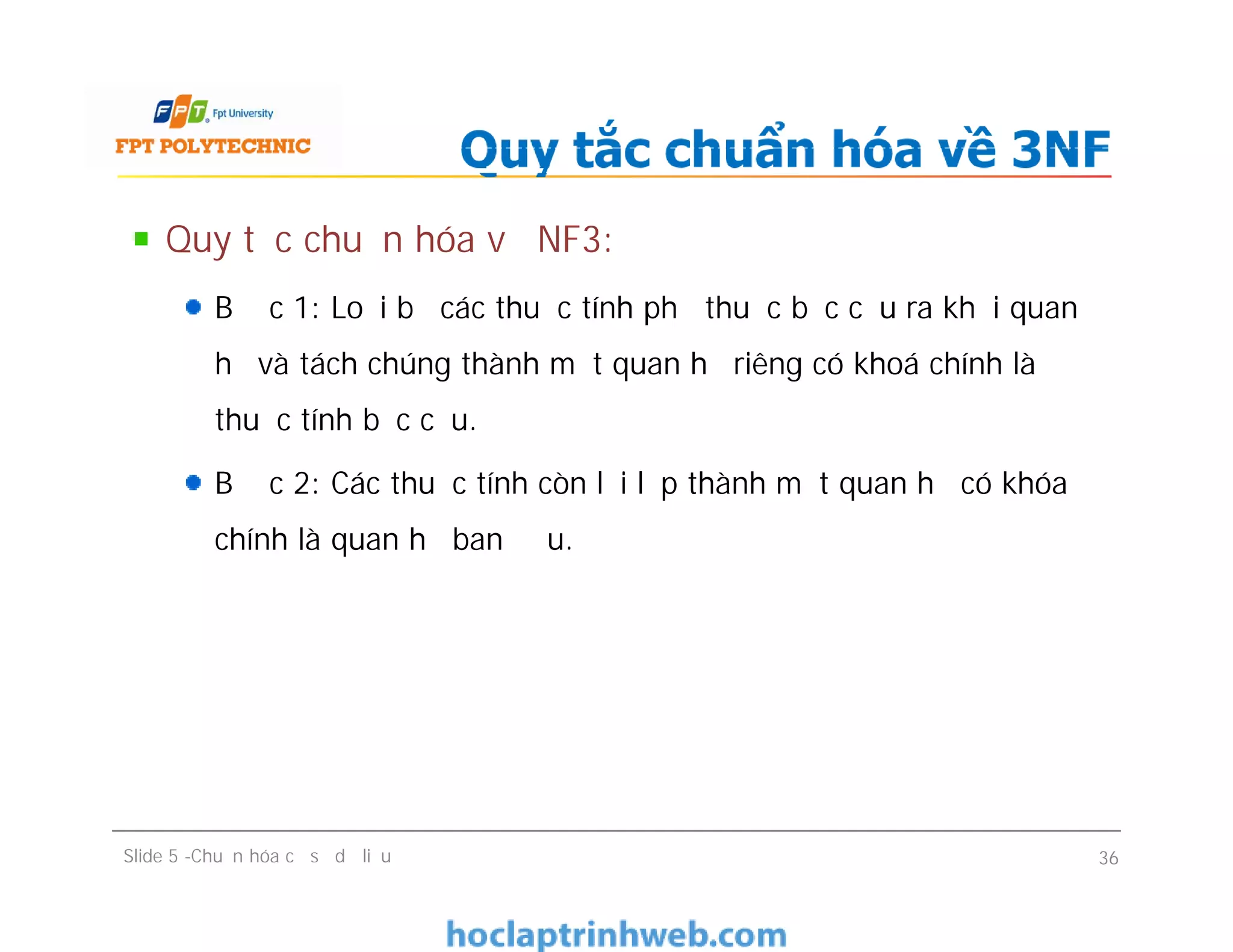 Quy tắc chuẩn hóa về NF3:
Bước 1: Loại bỏ các thuộc tính phụ thuộc bắc cầu ra khỏi quan
hệ và tách chúng thành một quan hệ riêng có khoá chính là
thuộc tính bắc cầu.
Bước 2: Các thuộc tính còn lại lập thành một quan hệ có khóa
chính là quan hệ ban đầu.
Quy tắc chuẩn hóa về 3NF
Quy tắc chuẩn hóa về NF3:
Bước 1: Loại bỏ các thuộc tính phụ thuộc bắc cầu ra khỏi quan
hệ và tách chúng thành một quan hệ riêng có khoá chính là
thuộc tính bắc cầu.
Bước 2: Các thuộc tính còn lại lập thành một quan hệ có khóa
chính là quan hệ ban đầu.
Slide 5 -Chuẩn hóa cơ sở dữ liệu 36
 