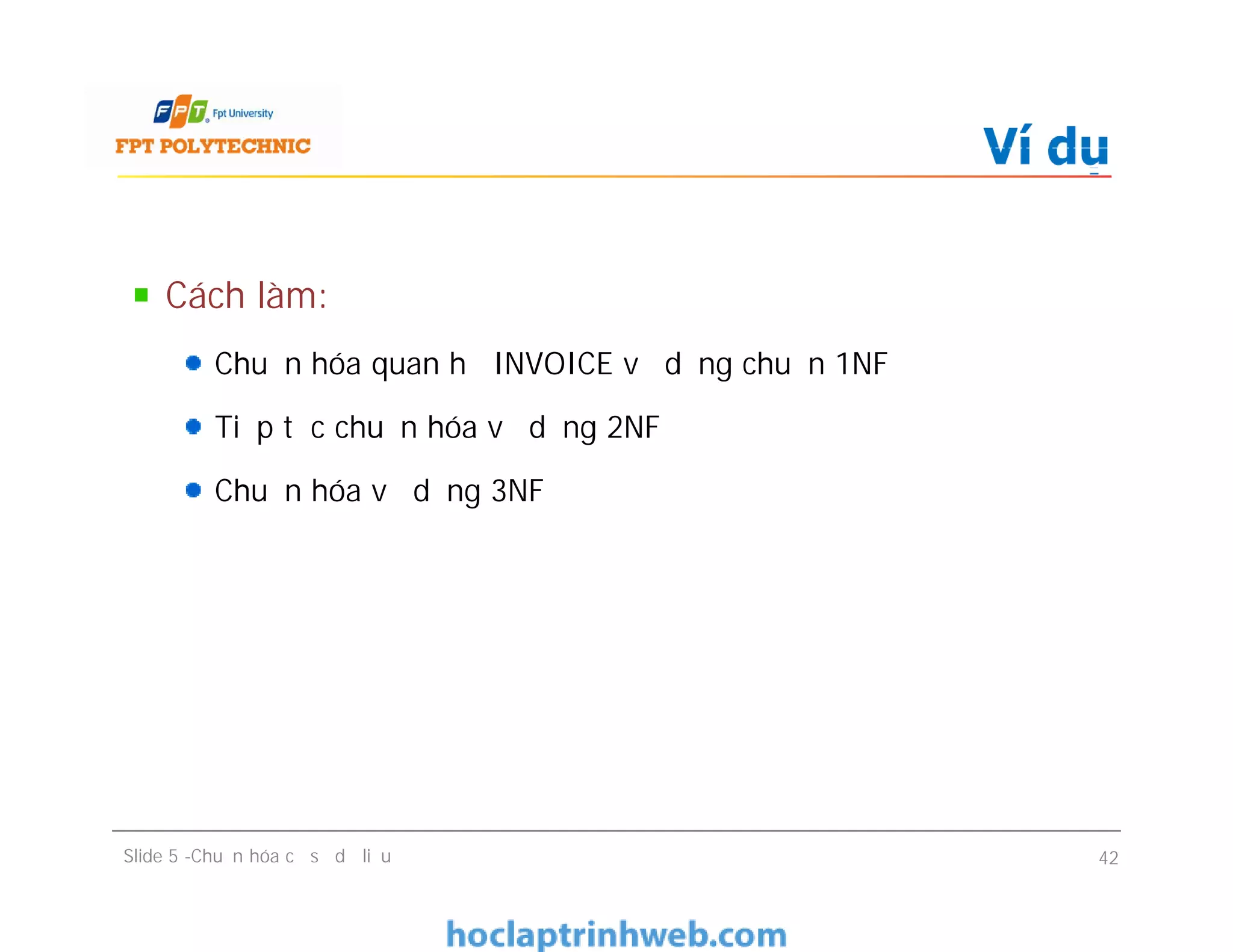 Cách làm:
Chuẩn hóa quan hệ INVOICE về dạng chuẩn 1NF
Tiếp tục chuẩn hóa về dạng 2NF
Chuẩn hóa về dạng 3NF
Ví dụ
Cách làm:
Chuẩn hóa quan hệ INVOICE về dạng chuẩn 1NF
Tiếp tục chuẩn hóa về dạng 2NF
Chuẩn hóa về dạng 3NF
Slide 5 -Chuẩn hóa cơ sở dữ liệu 42
 