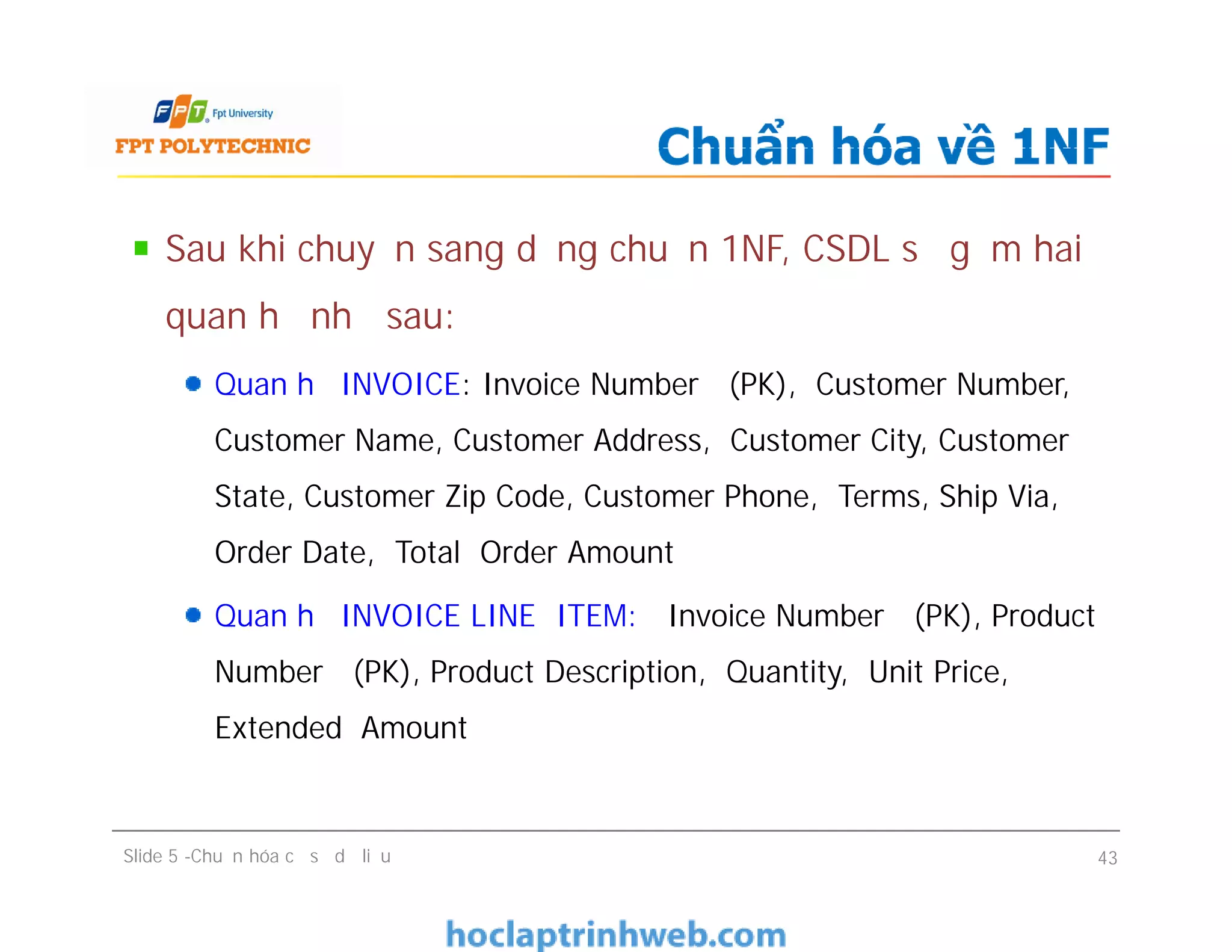 Sau khi chuyển sang dạng chuẩn 1NF, CSDL sẽ gồm hai
quan hệ như sau:
Quan hệ INVOICE: Invoice Number (PK), Customer Number,
Customer Name, Customer Address, Customer City, Customer
State, Customer Zip Code, Customer Phone, Terms, Ship Via,
Order Date, Total Order Amount
Quan hệ INVOICE LINE ITEM: Invoice Number (PK), Product
Number (PK), Product Description, Quantity, Unit Price,
Extended Amount
Chuẩn hóa về 1NF
Sau khi chuyển sang dạng chuẩn 1NF, CSDL sẽ gồm hai
quan hệ như sau:
Quan hệ INVOICE: Invoice Number (PK), Customer Number,
Customer Name, Customer Address, Customer City, Customer
State, Customer Zip Code, Customer Phone, Terms, Ship Via,
Order Date, Total Order Amount
Quan hệ INVOICE LINE ITEM: Invoice Number (PK), Product
Number (PK), Product Description, Quantity, Unit Price,
Extended Amount
Slide 5 -Chuẩn hóa cơ sở dữ liệu 43
 