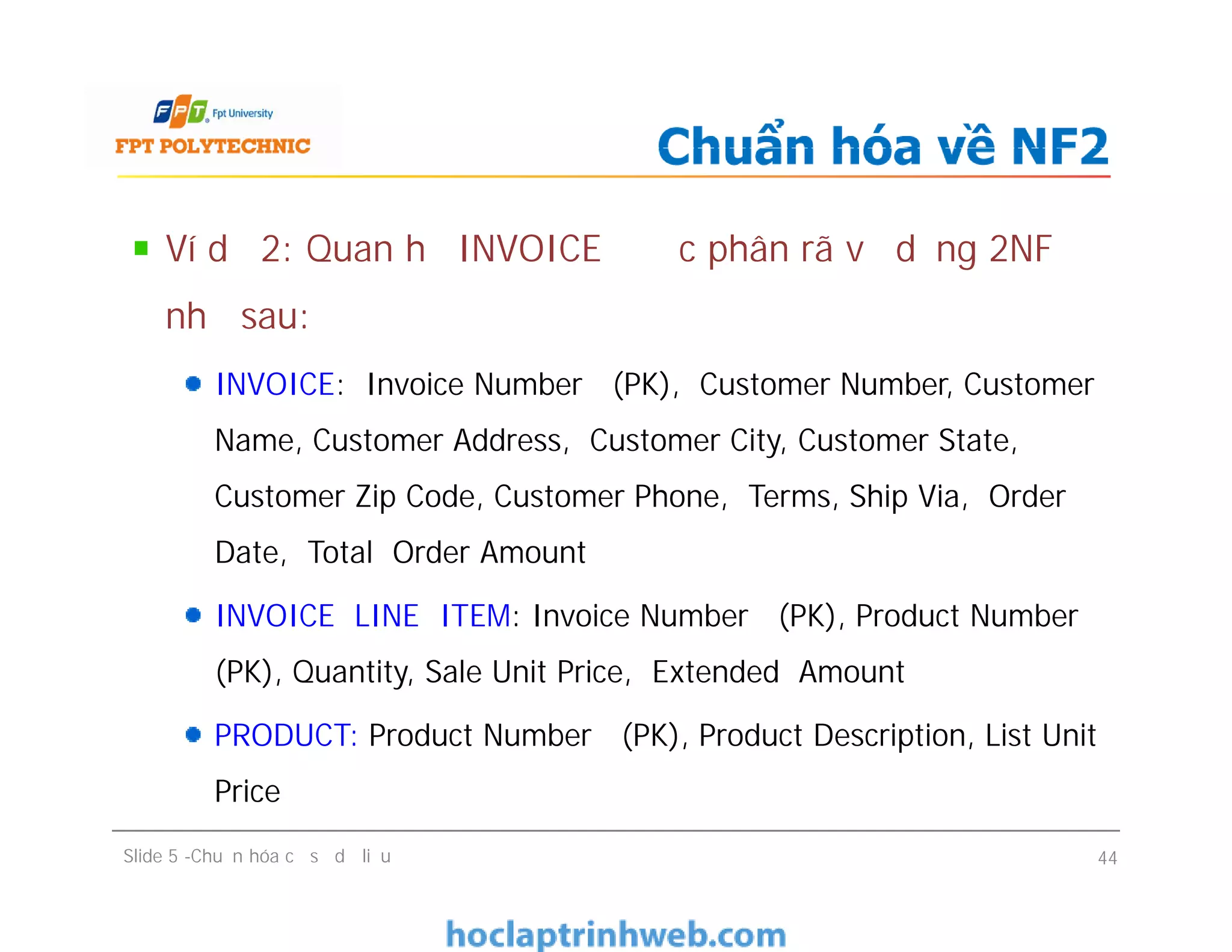 Ví dụ 2: Quan hệ INVOICE được phân rã về dạng 2NF
như sau:
INVOICE: Invoice Number (PK), Customer Number, Customer
Name, Customer Address, Customer City, Customer State,
Customer Zip Code, Customer Phone, Terms, Ship Via, Order
Date, Total Order Amount
INVOICE LINE ITEM: Invoice Number (PK), Product Number
(PK), Quantity, Sale Unit Price, Extended Amount
PRODUCT: Product Number (PK), Product Description, List Unit
Price
Chuẩn hóa về NF2
Ví dụ 2: Quan hệ INVOICE được phân rã về dạng 2NF
như sau:
INVOICE: Invoice Number (PK), Customer Number, Customer
Name, Customer Address, Customer City, Customer State,
Customer Zip Code, Customer Phone, Terms, Ship Via, Order
Date, Total Order Amount
INVOICE LINE ITEM: Invoice Number (PK), Product Number
(PK), Quantity, Sale Unit Price, Extended Amount
PRODUCT: Product Number (PK), Product Description, List Unit
Price
Slide 5 -Chuẩn hóa cơ sở dữ liệu 44
 