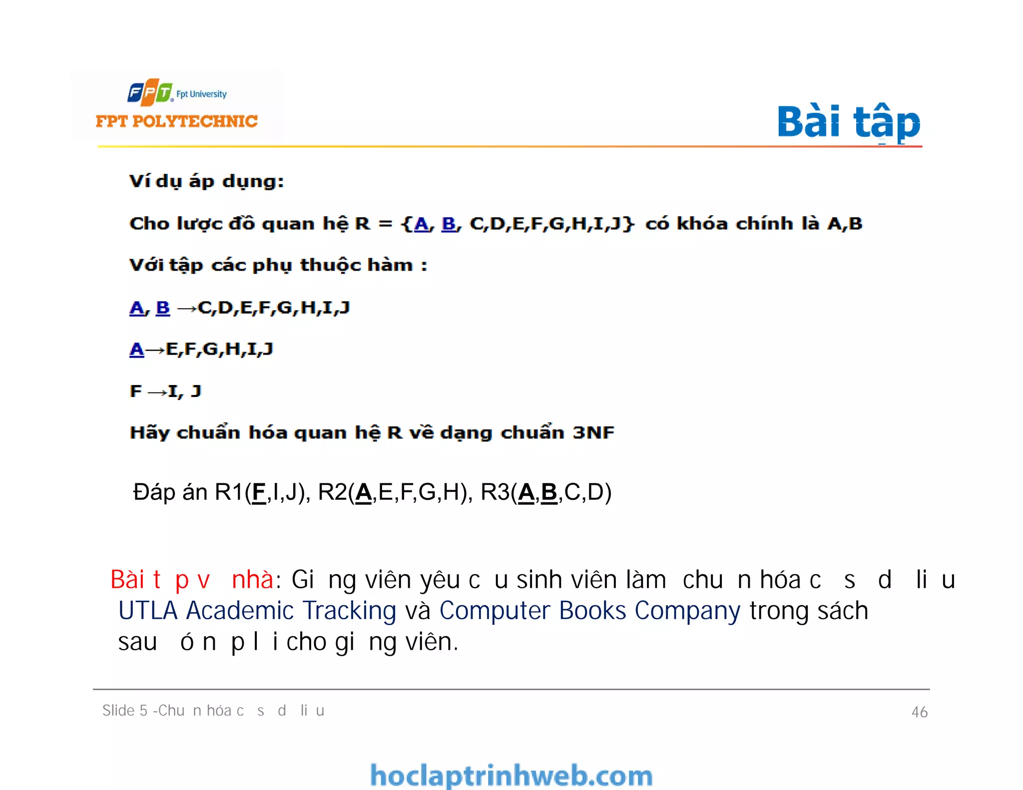 Bài tập
Slide 5 -Chuẩn hóa cơ sở dữ liệu 46
Đáp án R1(F,I,J), R2(A,E,F,G,H), R3(A,B,C,D)
Bài tập về nhà: Giảng viên yêu cầu sinh viên làm chuẩn hóa cơ sơ dữ liệu
UTLA Academic Tracking và Computer Books Company trong sách
sau đó nộp lại cho giảng viên.
 
