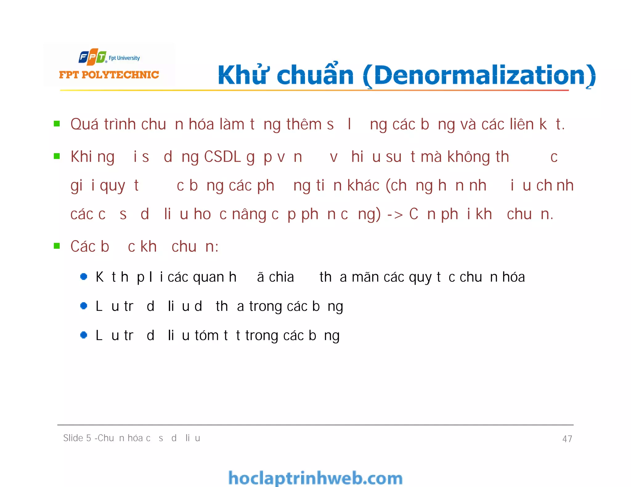 Quá trình chuẩn hóa làm tăng thêm số lượng các bảng và các liên kết.
Khi người sử dụng CSDL gặp vấn đề về hiệu suất mà không thể được
giải quyết được bằng các phương tiện khác (chẳng hạn như điều chỉnh
các cơ sở dữ liệu hoặc nâng cấp phần cứng) -> Cần phải khử chuẩn.
Các bước khử chuẩn:
Kết hợp lại các quan hệ đã chia để thỏa mãn các quy tắc chuẩn hóa
Lưu trữ dữ liệu dư thừa trong các bảng
Lưu trữ dữ liệu tóm tắt trong các bảng
Khử chuẩn (Denormalization)
Quá trình chuẩn hóa làm tăng thêm số lượng các bảng và các liên kết.
Khi người sử dụng CSDL gặp vấn đề về hiệu suất mà không thể được
giải quyết được bằng các phương tiện khác (chẳng hạn như điều chỉnh
các cơ sở dữ liệu hoặc nâng cấp phần cứng) -> Cần phải khử chuẩn.
Các bước khử chuẩn:
Kết hợp lại các quan hệ đã chia để thỏa mãn các quy tắc chuẩn hóa
Lưu trữ dữ liệu dư thừa trong các bảng
Lưu trữ dữ liệu tóm tắt trong các bảng
Slide 5 -Chuẩn hóa cơ sở dữ liệu 47
 