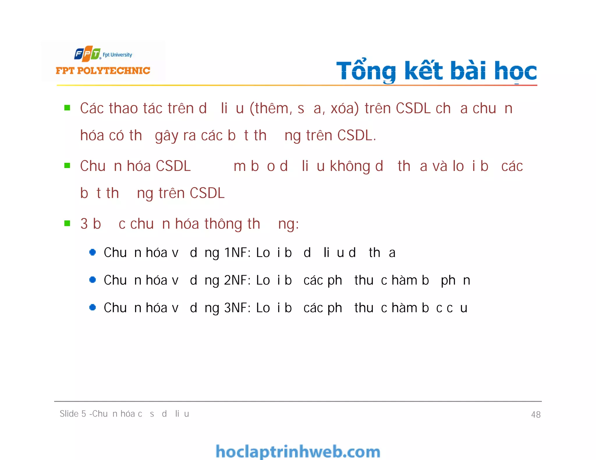 Các thao tác trên dữ liệu (thêm, sửa, xóa) trên CSDL chưa chuẩn
hóa có thể gây ra các bất thường trên CSDL.
Chuẩn hóa CSDL để đảm bảo dữ liệu không dư thừa và loại bỏ các
bất thường trên CSDL
3 bước chuẩn hóa thông thường:
Chuẩn hóa về dạng 1NF: Loại bỏ dữ liệu dư thừa
Chuẩn hóa về dạng 2NF: Loại bỏ các phụ thuộc hàm bộ phận
Chuẩn hóa về dạng 3NF: Loại bỏ các phụ thuộc hàm bắc cầu
Tổng kết bài học
Các thao tác trên dữ liệu (thêm, sửa, xóa) trên CSDL chưa chuẩn
hóa có thể gây ra các bất thường trên CSDL.
Chuẩn hóa CSDL để đảm bảo dữ liệu không dư thừa và loại bỏ các
bất thường trên CSDL
3 bước chuẩn hóa thông thường:
Chuẩn hóa về dạng 1NF: Loại bỏ dữ liệu dư thừa
Chuẩn hóa về dạng 2NF: Loại bỏ các phụ thuộc hàm bộ phận
Chuẩn hóa về dạng 3NF: Loại bỏ các phụ thuộc hàm bắc cầu
Slide 5 -Chuẩn hóa cơ sở dữ liệu 48
 