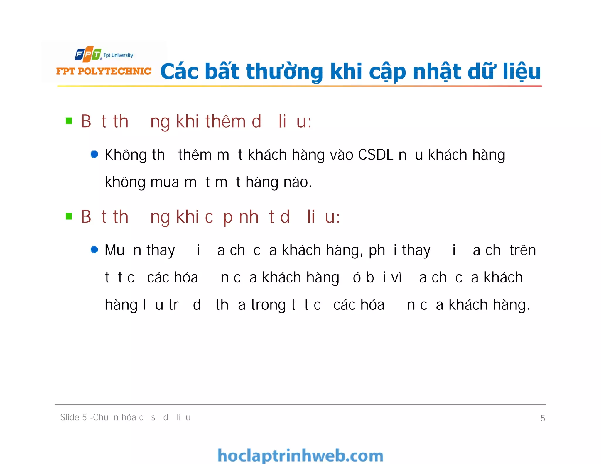 Bất thường khi thêm dữ liệu:
Không thể thêm một khách hàng vào CSDL nếu khách hàng
không mua một mặt hàng nào.
Bất thường khi cập nhật dữ liệu:
Muốn thay đổi địa chỉ của khách hàng, phải thay đổi địa chỉ trên
tất cả các hóa đơn của khách hàng đó bởi vì địa chỉ của khách
hàng lưu trữ dư thừa trong tất cả các hóa đơn của khách hàng.
Các bất thường khi cập nhật dữ liệu
Bất thường khi thêm dữ liệu:
Không thể thêm một khách hàng vào CSDL nếu khách hàng
không mua một mặt hàng nào.
Bất thường khi cập nhật dữ liệu:
Muốn thay đổi địa chỉ của khách hàng, phải thay đổi địa chỉ trên
tất cả các hóa đơn của khách hàng đó bởi vì địa chỉ của khách
hàng lưu trữ dư thừa trong tất cả các hóa đơn của khách hàng.
Slide 5 -Chuẩn hóa cơ sở dữ liệu 5
 
