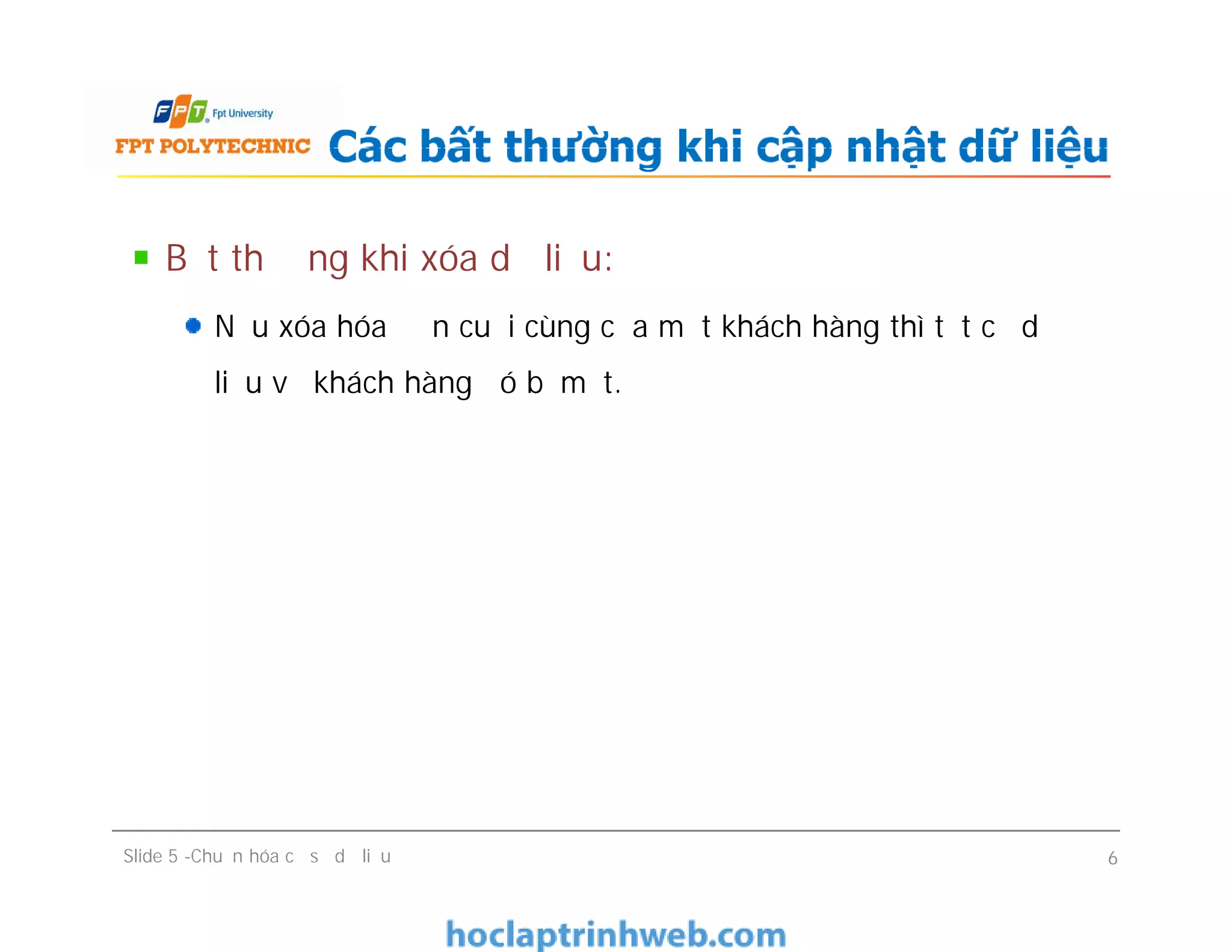 Bất thường khi xóa dữ liệu:
Nếu xóa hóa đơn cuối cùng của một khách hàng thì tất cả dữ
liệu về khách hàng đó bị mất.
Các bất thường khi cập nhật dữ liệu
Bất thường khi xóa dữ liệu:
Nếu xóa hóa đơn cuối cùng của một khách hàng thì tất cả dữ
liệu về khách hàng đó bị mất.
Slide 5 -Chuẩn hóa cơ sở dữ liệu 6
 