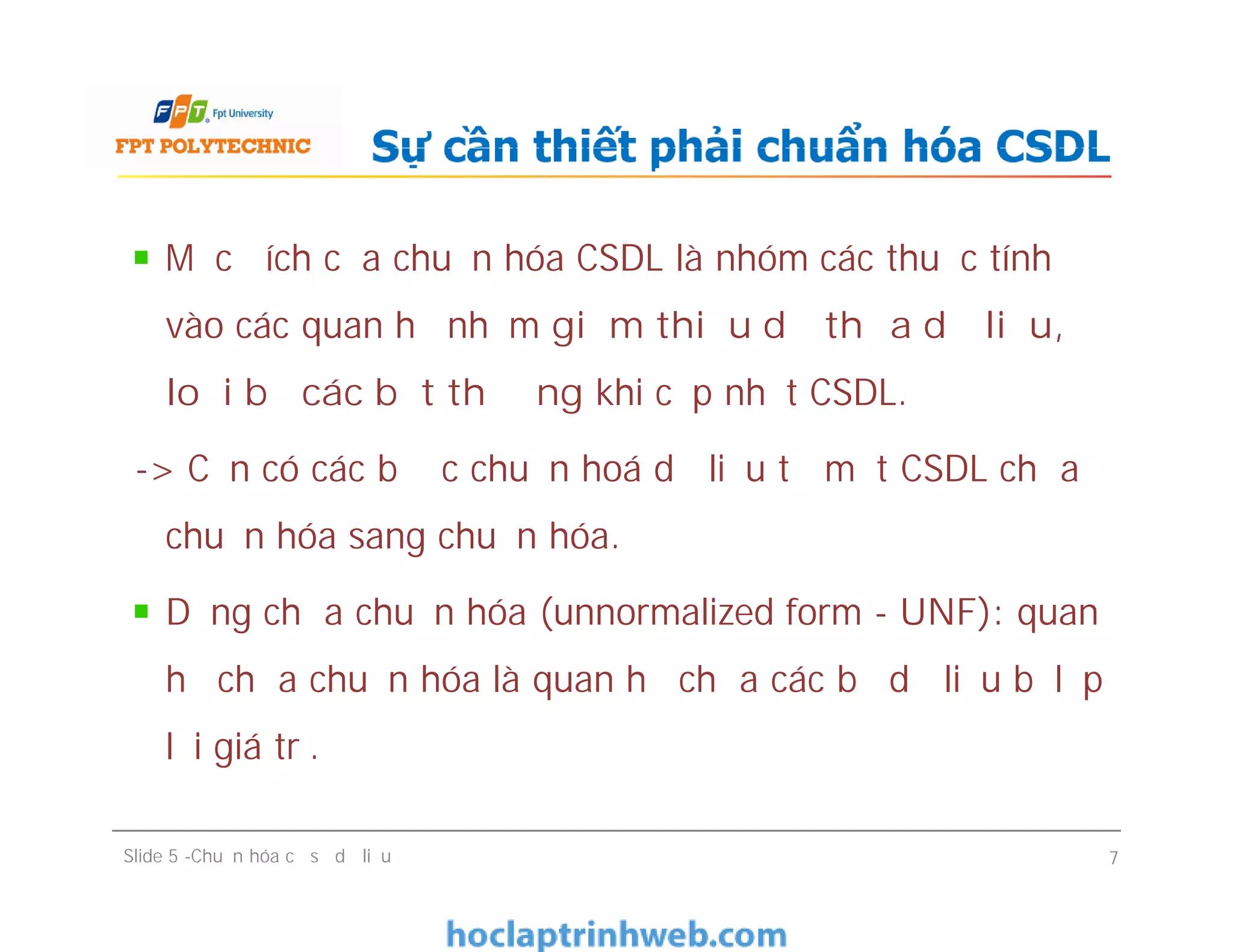Mục đích của chuẩn hóa CSDL là nhóm các thuộc tính
vào các quan hệ nhằm giảm thiểu dư thừa dữ liệu,
loại bỏ các bất thường khi cập nhật CSDL.
-> Cần có các bước chuẩn hoá dữ liệu từ một CSDL chưa
chuẩn hóa sang chuẩn hóa.
Dạng chưa chuẩn hóa (unnormalized form - UNF): quan
hệ chưa chuẩn hóa là quan hệ chứa các bộ dữ liệu bị lặp
lại giá trị.
Sự cần thiết phải chuẩn hóa CSDL
Mục đích của chuẩn hóa CSDL là nhóm các thuộc tính
vào các quan hệ nhằm giảm thiểu dư thừa dữ liệu,
loại bỏ các bất thường khi cập nhật CSDL.
-> Cần có các bước chuẩn hoá dữ liệu từ một CSDL chưa
chuẩn hóa sang chuẩn hóa.
Dạng chưa chuẩn hóa (unnormalized form - UNF): quan
hệ chưa chuẩn hóa là quan hệ chứa các bộ dữ liệu bị lặp
lại giá trị.
Slide 5 -Chuẩn hóa cơ sở dữ liệu 7
 
