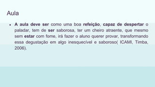 Aula
● A aula deve ser como uma boa refeição, capaz de despertar o
paladar, tem de ser saborosa, ter um cheiro atraente, que mesmo
sem estar com fome, irá fazer o aluno querer provar, transformando
essa degustação em algo inesquecível e saboroso( ICAMI, Timba,
2006).
 