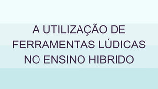 A UTILIZAÇÃO DE
FERRAMENTAS LÚDICAS
NO ENSINO HIBRIDO
 