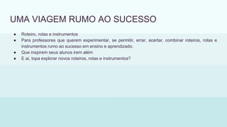 UMA VIAGEM RUMO AO SUCESSO
● Roteiro, rotas e instrumentos
● Para professores que querem experimentar, se permitir, errar, acertar, combinar roteiros, rotas e
instrumentos rumo ao sucesso em ensino e aprendizado.
● Que inspirem seus alunos irem além
● E ai, topa explorar novos roteiros, rotas e instrumentos?
 