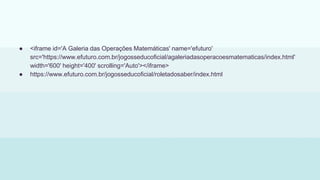 ● <iframe id='A Galeria das Operações Matemáticas' name='efuturo'
src='https://www.efuturo.com.br/jogosseducoficial/agaleriadasoperacoesmatematicas/index.html'
width='600' height='400' scrolling='Auto'></iframe>
● https://www.efuturo.com.br/jogosseducoficial/roletadosaber/index.html
 