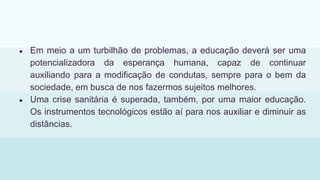 ● Em meio a um turbilhão de problemas, a educação deverá ser uma
potencializadora da esperança humana, capaz de continuar
auxiliando para a modificação de condutas, sempre para o bem da
sociedade, em busca de nos fazermos sujeitos melhores.
● Uma crise sanitária é superada, também, por uma maior educação.
Os instrumentos tecnológicos estão aí para nos auxiliar e diminuir as
distâncias.
 